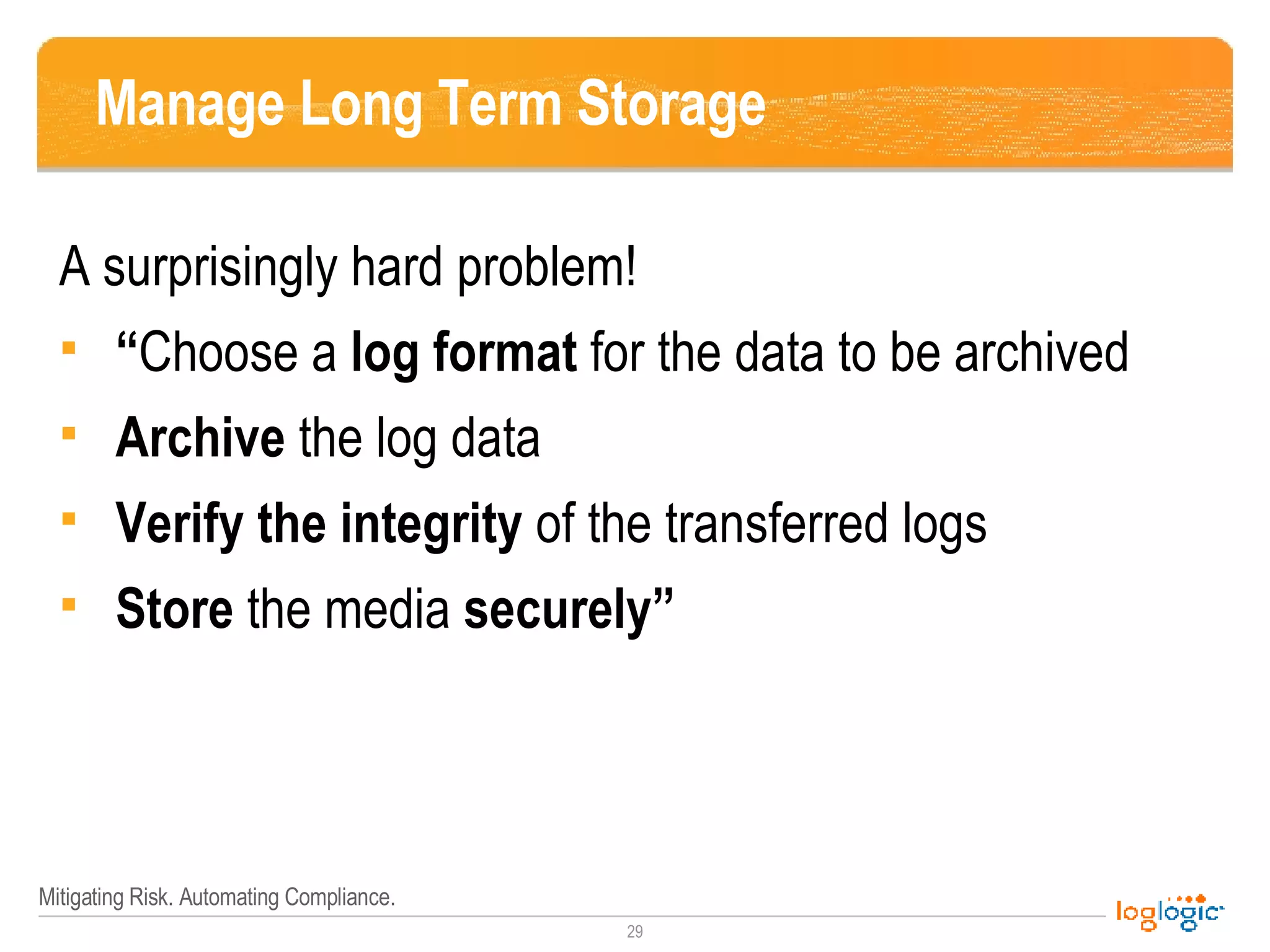Manage Long Term Storage A surprisingly hard problem! “ Choose a  log format  for the data to be archived Archive  the log data Verify the integrity  of the transferred logs Store  the media  securely” 