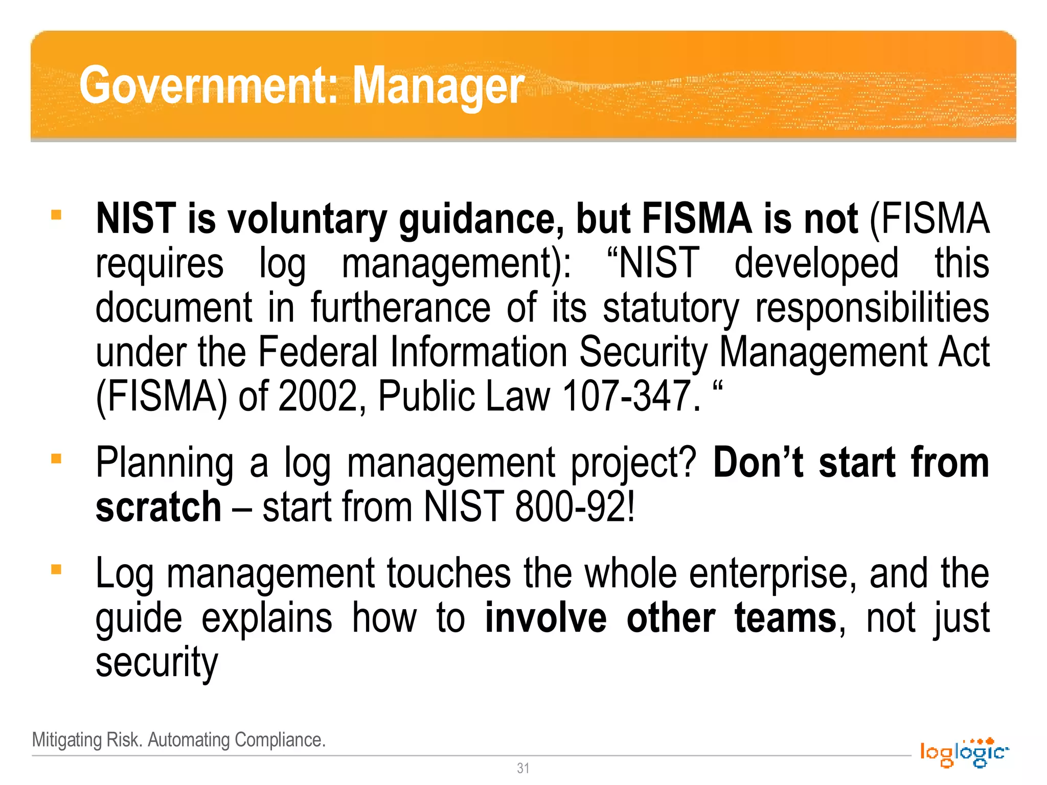 Government: Manager NIST is voluntary guidance, but FISMA is not  (FISMA requires log management): “NIST developed this document in furtherance of its statutory responsibilities under the Federal Information Security Management Act (FISMA) of 2002, Public Law 107-347. “ Planning a log management project?  Don’t start from scratch  – start from NIST 800-92! Log management touches the whole enterprise, and the guide explains how to  involve other teams , not just security  