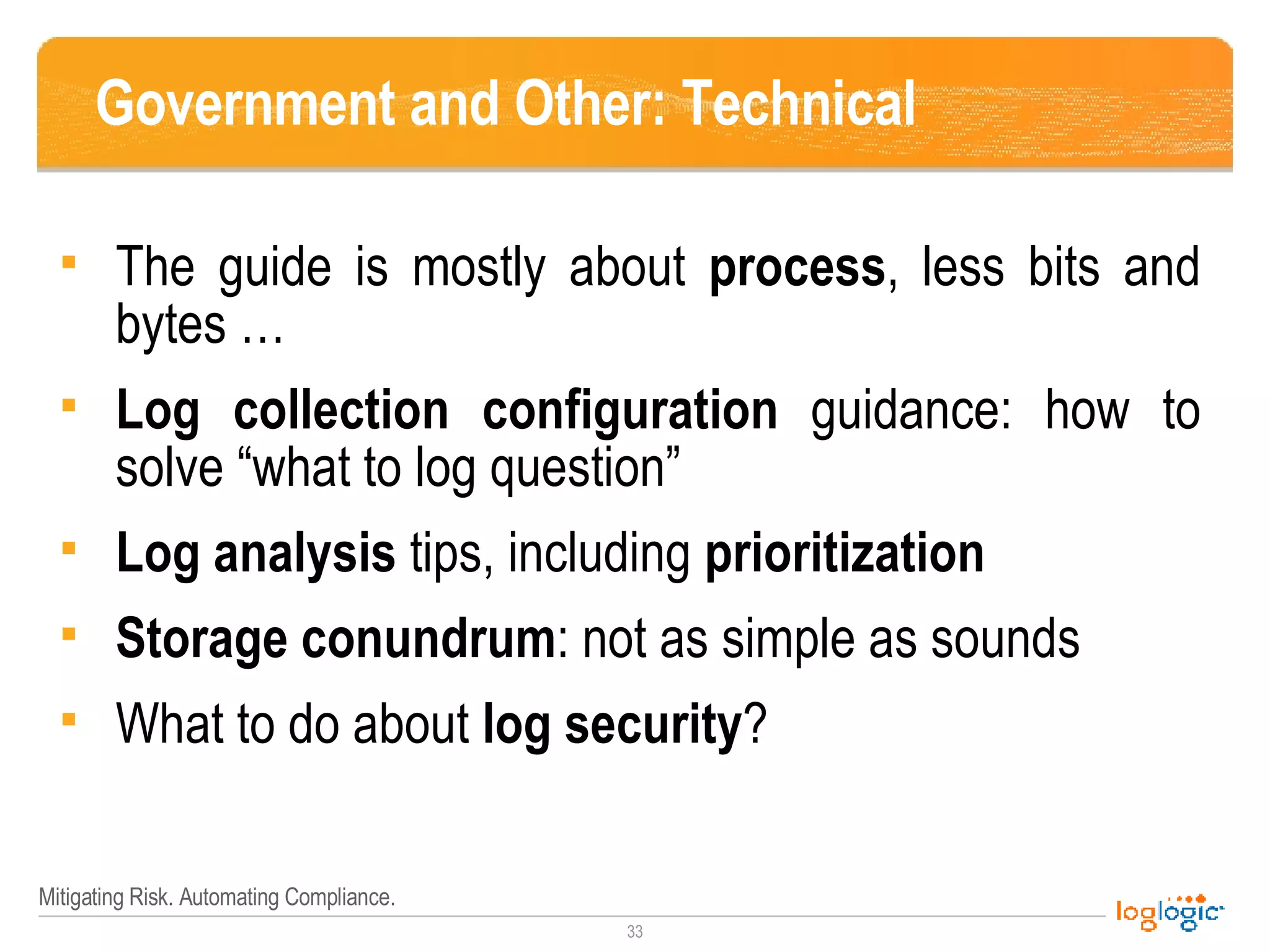 Government and Other: Technical The guide is mostly about  process , less bits and bytes … Log collection configuration  guidance: how to solve “what to log question” Log analysis  tips, including  prioritization Storage conundrum : not as simple as sounds What to do about  log security ? 