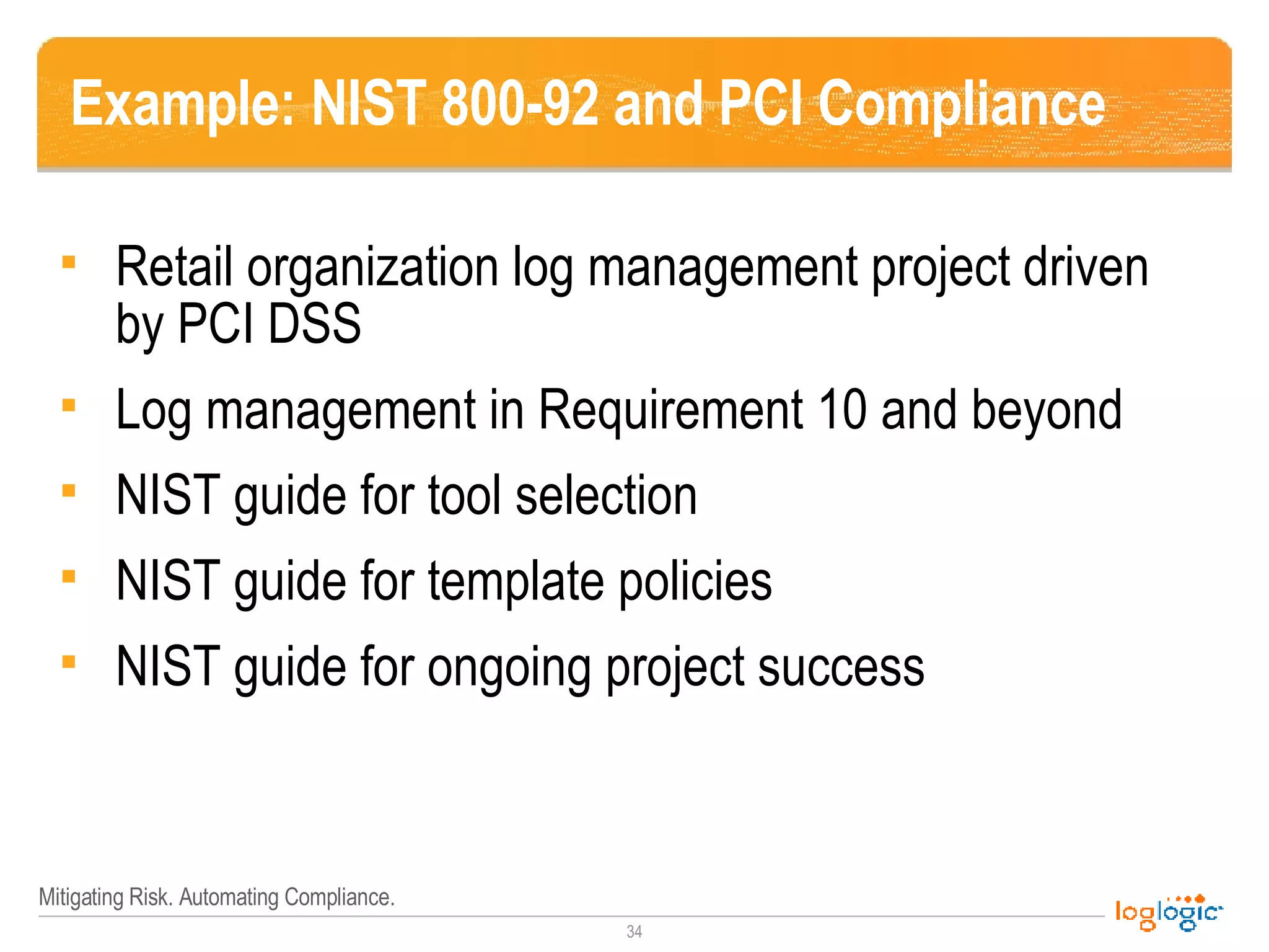 Example: NIST 800-92 and PCI Compliance Retail organization log management project driven by PCI DSS Log management in Requirement 10 and beyond NIST guide for tool selection NIST guide for template policies NIST guide for ongoing project success 