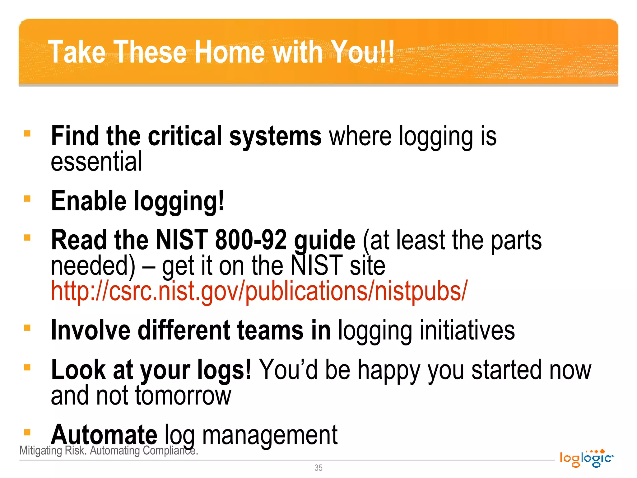 Take These Home with You!! Find the critical systems  where logging is essential Enable logging! Read the NIST 800-92 guide  (at least the parts needed) – get it on the NIST site  http://csrc.nist.gov/publications/nistpubs/   Involve different teams in  logging initiatives Look at your logs!  You’d be happy you started now and not tomorrow Automate  log management 