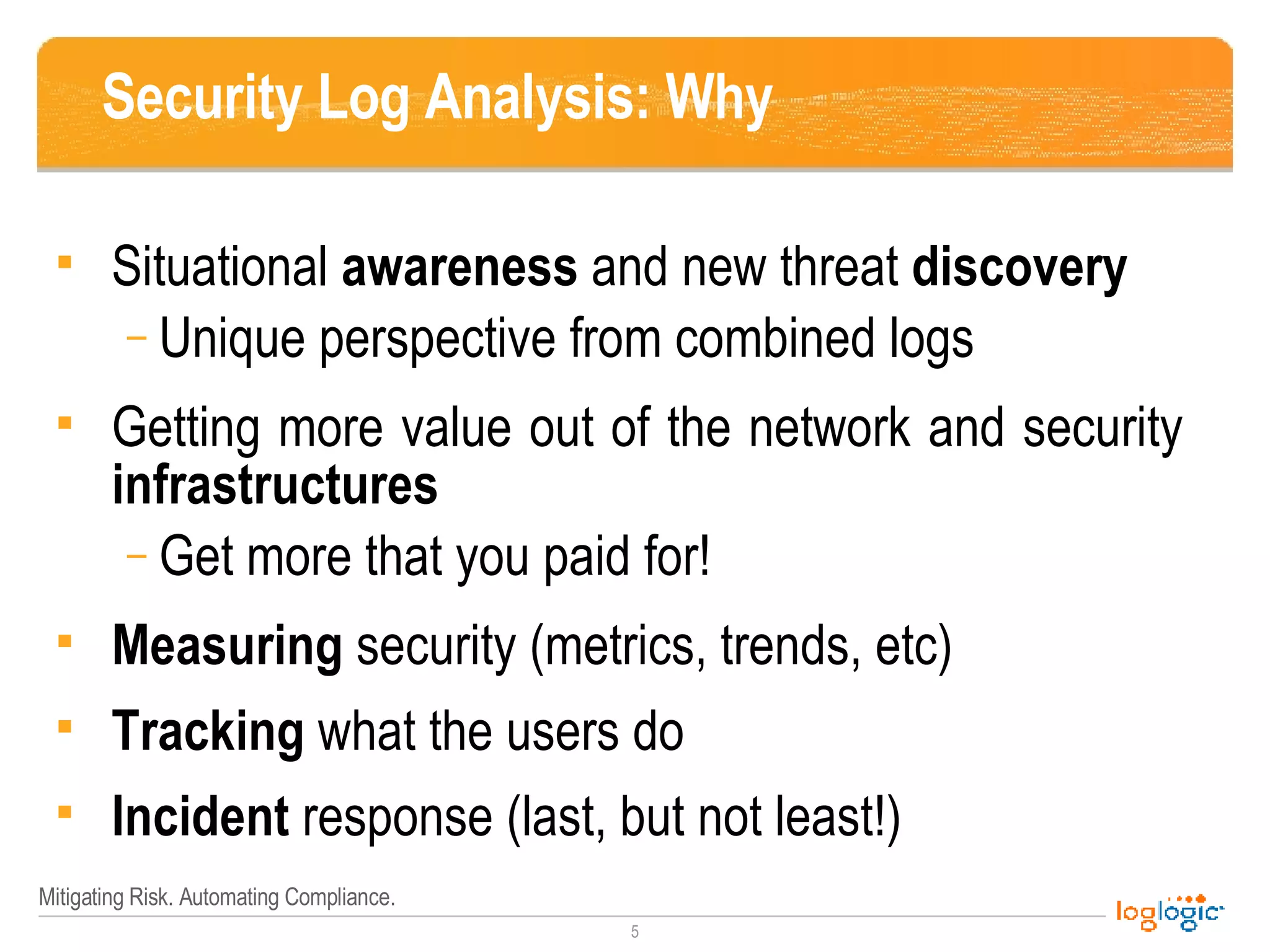 Security Log Analysis: Why Situational  awareness  and   new threat  discovery Unique perspective from combined logs Getting more value out of the network and security  infrastructures Get more that you paid for! Measuring  security (metrics, trends, etc) Tracking  what the users do Incident  response (last, but not least!) 