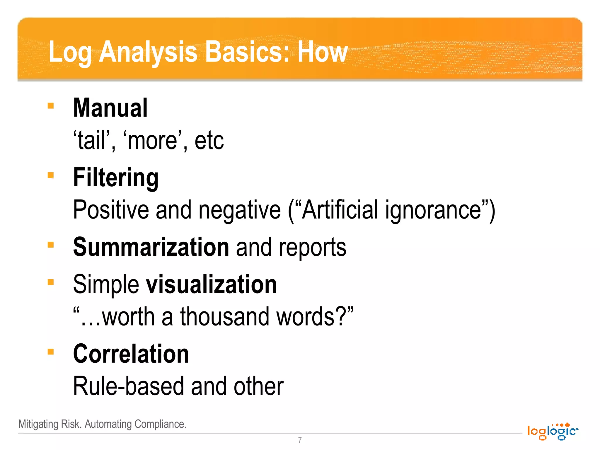 Log Analysis Basics: How Manual ‘ tail’, ‘more’, etc Filtering Positive and negative (“Artificial ignorance”) Summarization  and reports Simple  visualization “… worth a thousand words?” Correlation Rule-based and other 
