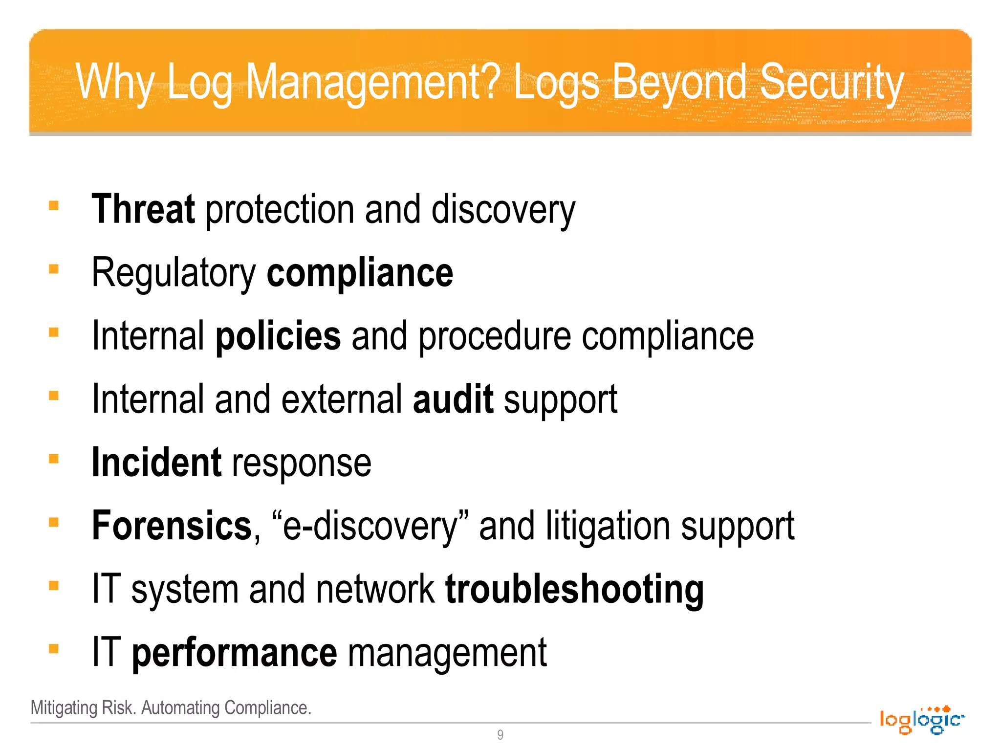 Why Log Management? Logs Beyond Security  Threat  protection and discovery Regulatory  compliance Internal  policies  and procedure compliance Internal and external  audit  support Incident  response Forensics , “e-discovery” and litigation support IT system and network  troubleshooting IT  performance  management  