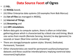 Data Source Facet of Ogres
• (i) SQL,
• (ii) NOSQL based,
• (iii) Other Enterprise data systems (10 examples from Bob Marcus)
• (iv) Set of Files (as managed in iRODS),
• (v) Internet of Things,
• (vi) Streaming and
• (vii) HPC simulations.
• Before data gets to compute system, there is often an initial data
gathering phase which is characterized by a block size and timing. Block
size varies from month (Remote Sensing, Seismic) to day (genomic) to
seconds or lower (Real time control, streaming)
• There are storage/compute system styles: Shared, Dedicated,
Permanent, Transient
• Other characteristics are need for permanent auxiliary/comparison
datasets and these could be interdisciplinary implying nontrivial data
movement/replication
 