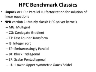 HPC Benchmark Classics
• Linpack or HPL: Parallel LU factorization for solution of
linear equations
• NPB version 1: Mainly classic HPC solver kernels
– MG: Multigrid
– CG: Conjugate Gradient
– FT: Fast Fourier Transform
– IS: Integer sort
– EP: Embarrassingly Parallel
– BT: Block Tridiagonal
– SP: Scalar Pentadiagonal
– LU: Lower-Upper symmetric Gauss Seidel
 