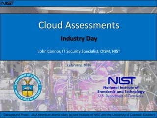 SaaS Email Working Group
Meeting
Cloud Assessments
Industry Day
February, 2016
John Connor, IT Security Specialist, OISM, NIST
Background Photo - JILA strontium atomic clock (a joint institute of NIST and the University of Colorado Boulder)
 