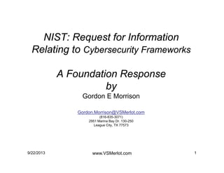NIST: Request for Information
Relating to Cybersecurity Frameworks
A Foundation Response
by
Gordon E Morrison
Gordon.Morrison@VSMerlot.com
(816-835-3071)
2951 Marina Bay Dr. 130-250
League City, TX 77573
19/22/2013 www.VSMerlot.com
 