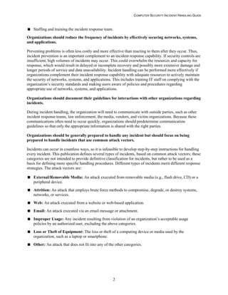 COMPUTER SECURITY INCIDENT HANDLING GUIDE
2
 Staffing and training the incident response team.
Organizations should reduce the frequency of incidents by effectively securing networks, systems,
and applications.
Preventing problems is often less costly and more effective than reacting to them after they occur. Thus,
incident prevention is an important complement to an incident response capability. If security controls are
insufficient, high volumes of incidents may occur. This could overwhelm the resources and capacity for
response, which would result in delayed or incomplete recovery and possibly more extensive damage and
longer periods of service and data unavailability. Incident handling can be performed more effectively if
organizations complement their incident response capability with adequate resources to actively maintain
the security of networks, systems, and applications. This includes training IT staff on complying with the
organization’s security standards and making users aware of policies and procedures regarding
appropriate use of networks, systems, and applications.
Organizations should document their guidelines for interactions with other organizations regarding
incidents.
During incident handling, the organization will need to communicate with outside parties, such as other
incident response teams, law enforcement, the media, vendors, and victim organizations. Because these
communications often need to occur quickly, organizations should predetermine communication
guidelines so that only the appropriate information is shared with the right parties.
Organizations should be generally prepared to handle any incident but should focus on being
prepared to handle incidents that use common attack vectors.
Incidents can occur in countless ways, so it is infeasible to develop step-by-step instructions for handling
every incident. This publication defines several types of incidents, based on common attack vectors; these
categories are not intended to provide definitive classification for incidents, but rather to be used as a
basis for defining more specific handling procedures. Different types of incidents merit different response
strategies. The attack vectors are:
 External/Removable Media: An attack executed from removable media (e.g., flash drive, CD) or a
peripheral device.
 Attrition: An attack that employs brute force methods to compromise, degrade, or destroy systems,
networks, or services.
 Web: An attack executed from a website or web-based application.
 Email: An attack executed via an email message or attachment.
 Improper Usage: Any incident resulting from violation of an organization’s acceptable usage
policies by an authorized user, excluding the above categories.
 Loss or Theft of Equipment: The loss or theft of a computing device or media used by the
organization, such as a laptop or smartphone.
 Other: An attack that does not fit into any of the other categories.
 