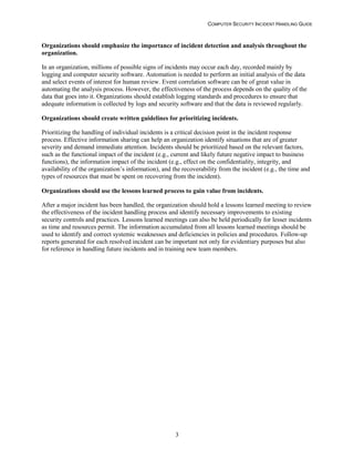 COMPUTER SECURITY INCIDENT HANDLING GUIDE
3
Organizations should emphasize the importance of incident detection and analysis throughout the
organization.
In an organization, millions of possible signs of incidents may occur each day, recorded mainly by
logging and computer security software. Automation is needed to perform an initial analysis of the data
and select events of interest for human review. Event correlation software can be of great value in
automating the analysis process. However, the effectiveness of the process depends on the quality of the
data that goes into it. Organizations should establish logging standards and procedures to ensure that
adequate information is collected by logs and security software and that the data is reviewed regularly.
Organizations should create written guidelines for prioritizing incidents.
Prioritizing the handling of individual incidents is a critical decision point in the incident response
process. Effective information sharing can help an organization identify situations that are of greater
severity and demand immediate attention. Incidents should be prioritized based on the relevant factors,
such as the functional impact of the incident (e.g., current and likely future negative impact to business
functions), the information impact of the incident (e.g., effect on the confidentiality, integrity, and
availability of the organization’s information), and the recoverability from the incident (e.g., the time and
types of resources that must be spent on recovering from the incident).
Organizations should use the lessons learned process to gain value from incidents.
After a major incident has been handled, the organization should hold a lessons learned meeting to review
the effectiveness of the incident handling process and identify necessary improvements to existing
security controls and practices. Lessons learned meetings can also be held periodically for lesser incidents
as time and resources permit. The information accumulated from all lessons learned meetings should be
used to identify and correct systemic weaknesses and deficiencies in policies and procedures. Follow-up
reports generated for each resolved incident can be important not only for evidentiary purposes but also
for reference in handling future incidents and in training new team members.
 