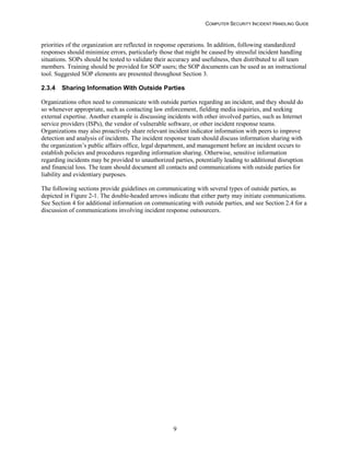 COMPUTER SECURITY INCIDENT HANDLING GUIDE
9
priorities of the organization are reflected in response operations. In addition, following standardized
responses should minimize errors, particularly those that might be caused by stressful incident handling
situations. SOPs should be tested to validate their accuracy and usefulness, then distributed to all team
members. Training should be provided for SOP users; the SOP documents can be used as an instructional
tool. Suggested SOP elements are presented throughout Section 3.
2.3.4 Sharing Information With Outside Parties
Organizations often need to communicate with outside parties regarding an incident, and they should do
so whenever appropriate, such as contacting law enforcement, fielding media inquiries, and seeking
external expertise. Another example is discussing incidents with other involved parties, such as Internet
service providers (ISPs), the vendor of vulnerable software, or other incident response teams.
Organizations may also proactively share relevant incident indicator information with peers to improve
detection and analysis of incidents. The incident response team should discuss information sharing with
the organization’s public affairs office, legal department, and management before an incident occurs to
establish policies and procedures regarding information sharing. Otherwise, sensitive information
regarding incidents may be provided to unauthorized parties, potentially leading to additional disruption
and financial loss. The team should document all contacts and communications with outside parties for
liability and evidentiary purposes.
The following sections provide guidelines on communicating with several types of outside parties, as
depicted in Figure 2-1. The double-headed arrows indicate that either party may initiate communications.
See Section 4 for additional information on communicating with outside parties, and see Section 2.4 for a
discussion of communications involving incident response outsourcers.
 