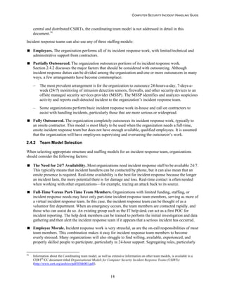 COMPUTER SECURITY INCIDENT HANDLING GUIDE
14
central and distributed CSIRTs, the coordinating team model is not addressed in detail in this
document.16
Incident response teams can also use any of three staffing models:
 Employees. The organization performs all of its incident response work, with limited technical and
administrative support from contractors.
 Partially Outsourced. The organization outsources portions of its incident response work.
Section 2.4.2 discusses the major factors that should be considered with outsourcing. Although
incident response duties can be divided among the organization and one or more outsourcers in many
ways, a few arrangements have become commonplace:
– The most prevalent arrangement is for the organization to outsource 24-hours-a-day, 7-days-a-
week (24/7) monitoring of intrusion detection sensors, firewalls, and other security devices to an
offsite managed security services provider (MSSP). The MSSP identifies and analyzes suspicious
activity and reports each detected incident to the organization’s incident response team.
– Some organizations perform basic incident response work in-house and call on contractors to
assist with handling incidents, particularly those that are more serious or widespread.
 Fully Outsourced. The organization completely outsources its incident response work, typically to
an onsite contractor. This model is most likely to be used when the organization needs a full-time,
onsite incident response team but does not have enough available, qualified employees. It is assumed
that the organization will have employees supervising and overseeing the outsourcer’s work.
2.4.2 Team Model Selection
When selecting appropriate structure and staffing models for an incident response team, organizations
should consider the following factors:
 The Need for 24/7 Availability. Most organizations need incident response staff to be available 24/7.
This typically means that incident handlers can be contacted by phone, but it can also mean that an
onsite presence is required. Real-time availability is the best for incident response because the longer
an incident lasts, the more potential there is for damage and loss. Real-time contact is often needed
when working with other organizations—for example, tracing an attack back to its source.
 Full-Time Versus Part-Time Team Members. Organizations with limited funding, staffing, or
incident response needs may have only part-time incident response team members, serving as more of
a virtual incident response team. In this case, the incident response team can be thought of as a
volunteer fire department. When an emergency occurs, the team members are contacted rapidly, and
those who can assist do so. An existing group such as the IT help desk can act as a first POC for
incident reporting. The help desk members can be trained to perform the initial investigation and data
gathering and then alert the incident response team if it appears that a serious incident has occurred.
 Employee Morale. Incident response work is very stressful, as are the on-call responsibilities of most
team members. This combination makes it easy for incident response team members to become
overly stressed. Many organizations will also struggle to find willing, available, experienced, and
properly skilled people to participate, particularly in 24-hour support. Segregating roles, particularly
16
Information about the Coordinating team model, as well as extensive information on other team models, is available in a
CERT®
/CC document titled Organizational Models for Computer Security Incident Response Teams (CSIRTs)
(http://www.cert.org/archive/pdf/03hb001.pdf).
 