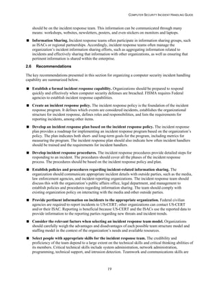 COMPUTER SECURITY INCIDENT HANDLING GUIDE
19
should be on the incident response team. This information can be communicated through many
means: workshops, websites, newsletters, posters, and even stickers on monitors and laptops.
 Information Sharing. Incident response teams often participate in information sharing groups, such
as ISACs or regional partnerships. Accordingly, incident response teams often manage the
organization’s incident information sharing efforts, such as aggregating information related to
incidents and effectively sharing that information with other organizations, as well as ensuring that
pertinent information is shared within the enterprise.
2.6 Recommendations
The key recommendations presented in this section for organizing a computer security incident handling
capability are summarized below.
 Establish a formal incident response capability. Organizations should be prepared to respond
quickly and effectively when computer security defenses are breached. FISMA requires Federal
agencies to establish incident response capabilities.
 Create an incident response policy. The incident response policy is the foundation of the incident
response program. It defines which events are considered incidents, establishes the organizational
structure for incident response, defines roles and responsibilities, and lists the requirements for
reporting incidents, among other items.
 Develop an incident response plan based on the incident response policy. The incident response
plan provides a roadmap for implementing an incident response program based on the organization’s
policy. The plan indicates both short- and long-term goals for the program, including metrics for
measuring the program. The incident response plan should also indicate how often incident handlers
should be trained and the requirements for incident handlers.
 Develop incident response procedures. The incident response procedures provide detailed steps for
responding to an incident. The procedures should cover all the phases of the incident response
process. The procedures should be based on the incident response policy and plan.
 Establish policies and procedures regarding incident-related information sharing. The
organization should communicate appropriate incident details with outside parties, such as the media,
law enforcement agencies, and incident reporting organizations. The incident response team should
discuss this with the organization’s public affairs office, legal department, and management to
establish policies and procedures regarding information sharing. The team should comply with
existing organization policy on interacting with the media and other outside parties.
 Provide pertinent information on incidents to the appropriate organization. Federal civilian
agencies are required to report incidents to US-CERT; other organizations can contact US-CERT
and/or their ISAC. Reporting is beneficial because US-CERT and the ISACs use the reported data to
provide information to the reporting parties regarding new threats and incident trends.
 Consider the relevant factors when selecting an incident response team model. Organizations
should carefully weigh the advantages and disadvantages of each possible team structure model and
staffing model in the context of the organization’s needs and available resources.
 Select people with appropriate skills for the incident response team. The credibility and
proficiency of the team depend to a large extent on the technical skills and critical thinking abilities of
its members. Critical technical skills include system administration, network administration,
programming, technical support, and intrusion detection. Teamwork and communications skills are
 