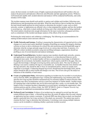 COMPUTER SECURITY INCIDENT HANDLING GUIDE
29
easier, the best remedy is to build a team of highly experienced and proficient staff members who can
analyze the precursors and indicators effectively and efficiently and take appropriate actions. Without a
well-trained and capable staff, incident detection and analysis will be conducted inefficiently, and costly
mistakes will be made.
The incident response team should work quickly to analyze and validate each incident, following a pre-
defined process and documenting each step taken. When the team believes that an incident has occurred,
the team should rapidly perform an initial analysis to determine the incident’s scope, such as which
networks, systems, or applications are affected; who or what originated the incident; and how the incident
is occurring (e.g., what tools or attack methods are being used, what vulnerabilities are being exploited).
The initial analysis should provide enough information for the team to prioritize subsequent activities,
such as containment of the incident and deeper analysis of the effects of the incident.
Performing the initial analysis and validation is challenging. The following are recommendations for
making incident analysis easier and more effective:
 Profile Networks and Systems. Profiling is measuring the characteristics of expected activity so that
changes to it can be more easily identified. Examples of profiling are running file integrity checking
software on hosts to derive checksums for critical files and monitoring network bandwidth usage to
determine what the average and peak usage levels are on various days and times. In practice, it is
difficult to detect incidents accurately using most profiling techniques; organizations should use
profiling as one of several detection and analysis techniques.
 Understand Normal Behaviors. Incident response team members should study networks, systems,
and applications to understand what their normal behavior is so that abnormal behavior can be
recognized more easily. No incident handler will have a comprehensive knowledge of all behavior
throughout the environment, but handlers should know which experts could fill in the gaps. One way
to gain this knowledge is through reviewing log entries and security alerts. This may be tedious if
filtering is not used to condense the logs to a reasonable size. As handlers become more familiar with
the logs and alerts, they should be able to focus on unexplained entries, which are usually more
important to investigate. Conducting frequent log reviews should keep the knowledge fresh, and the
analyst should be able to notice trends and changes over time. The reviews also give the analyst an
indication of the reliability of each source.
 Create a Log Retention Policy. Information regarding an incident may be recorded in several places,
such as firewall, IDPS, and application logs. Creating and implementing a log retention policy that
specifies how long log data should be maintained may be extremely helpful in analysis because older
log entries may show reconnaissance activity or previous instances of similar attacks. Another reason
for retaining logs is that incidents may not be discovered until days, weeks, or even months later. The
length of time to maintain log data is dependent on several factors, including the organization’s data
retention policies and the volume of data. See NIST SP 800-92, Guide to Computer Security Log
Management for additional recommendations related to logging.34
 Perform Event Correlation. Evidence of an incident may be captured in several logs that each
contain different types of data—a firewall log may have the source IP address that was used, whereas
an application log may contain a username. A network IDPS may detect that an attack was launched
against a particular host, but it may not know if the attack was successful. The analyst may need to
examine the host’s logs to determine that information. Correlating events among multiple indicator
sources can be invaluable in validating whether a particular incident occurred.
34
http://csrc.nist.gov/publications/PubsSPs.html#800-92
 