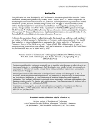 COMPUTER SECURITY INCIDENT HANDLING GUIDE
iii
Authority
This publication has been developed by NIST to further its statutory responsibilities under the Federal
Information Security Management Act (FISMA), Public Law (P.L.) 107-347. NIST is responsible for
developing information security standards and guidelines, including minimum requirements for Federal
information systems, but such standards and guidelines shall not apply to national security systems
without the express approval of appropriate Federal officials exercising policy authority over such
systems. This guideline is consistent with the requirements of the Office of Management and Budget
(OMB) Circular A-130, Section 8b(3), Securing Agency Information Systems, as analyzed in Circular A-
130, Appendix IV: Analysis of Key Sections. Supplemental information is provided in Circular A-130,
Appendix III, Security of Federal Automated Information Resources.
Nothing in this publication should be taken to contradict the standards and guidelines made mandatory
and binding on Federal agencies by the Secretary of Commerce under statutory authority. Nor should
these guidelines be interpreted as altering or superseding the existing authorities of the Secretary of
Commerce, Director of the OMB, or any other Federal official. This publication may be used by
nongovernmental organizations on a voluntary basis and is not subject to copyright in the United States.
Attribution would, however, be appreciated by NIST.
National Institute of Standards and Technology Special Publication 800-61 Revision 2
Natl. Inst. Stand. Technol. Spec. Publ. 800-61 Revision 2, 79 pages (Aug. 2012)
CODEN: NSPUE2
Comments on this publication may be submitted to:
National Institute of Standards and Technology
Attn: Computer Security Division, Information Technology Laboratory
100 Bureau Drive (Mail Stop 8930), Gaithersburg, MD 20899-8930
Certain commercial entities, equipment, or materials may be identified in this document in order to describe an
experimental procedure or concept adequately. Such identification is not intended to imply recommendation or
endorsement by NIST, nor is it intended to imply that the entities, materials, or equipment are necessarily the
best available for the purpose.
There may be references in this publication to other publications currently under development by NIST in
accordance with its assigned statutory responsibilities. The information in this publication, including concepts
and methodologies, may be used by Federal agencies even before the completion of such companion
publications. Thus, until each publication is completed, current requirements, guidelines, and procedures, where
they exist, remain operative. For planning and transition purposes, Federal agencies may wish to closely follow
the development of these new publications by NIST.
Organizations are encouraged to review all draft publications during public comment periods and provide
feedback to NIST. All NIST publications, other than the ones noted above, are available at
http://csrc.nist.gov/publications.
 