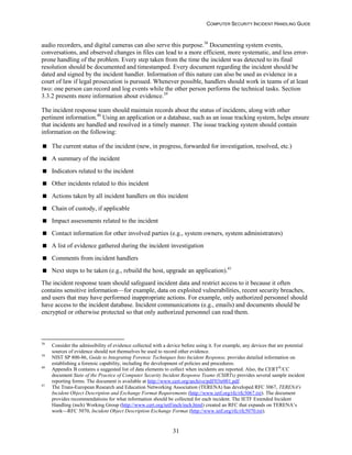 COMPUTER SECURITY INCIDENT HANDLING GUIDE
31
audio recorders, and digital cameras can also serve this purpose.38
Documenting system events,
conversations, and observed changes in files can lead to a more efficient, more systematic, and less error-
prone handling of the problem. Every step taken from the time the incident was detected to its final
resolution should be documented and timestamped. Every document regarding the incident should be
dated and signed by the incident handler. Information of this nature can also be used as evidence in a
court of law if legal prosecution is pursued. Whenever possible, handlers should work in teams of at least
two: one person can record and log events while the other person performs the technical tasks. Section
3.3.2 presents more information about evidence.39
The incident response team should maintain records about the status of incidents, along with other
pertinent information.40
Using an application or a database, such as an issue tracking system, helps ensure
that incidents are handled and resolved in a timely manner. The issue tracking system should contain
information on the following:
 The current status of the incident (new, in progress, forwarded for investigation, resolved, etc.)
 A summary of the incident
 Indicators related to the incident
 Other incidents related to this incident
 Actions taken by all incident handlers on this incident
 Chain of custody, if applicable
 Impact assessments related to the incident
 Contact information for other involved parties (e.g., system owners, system administrators)
 A list of evidence gathered during the incident investigation
 Comments from incident handlers
 Next steps to be taken (e.g., rebuild the host, upgrade an application).41
The incident response team should safeguard incident data and restrict access to it because it often
contains sensitive information—for example, data on exploited vulnerabilities, recent security breaches,
and users that may have performed inappropriate actions. For example, only authorized personnel should
have access to the incident database. Incident communications (e.g., emails) and documents should be
encrypted or otherwise protected so that only authorized personnel can read them.
38
Consider the admissibility of evidence collected with a device before using it. For example, any devices that are potential
sources of evidence should not themselves be used to record other evidence.
39
NIST SP 800-86, Guide to Integrating Forensic Techniques Into Incident Response, provides detailed information on
establishing a forensic capability, including the development of policies and procedures.
40
Appendix B contains a suggested list of data elements to collect when incidents are reported. Also, the CERT®
/CC
document State of the Practice of Computer Security Incident Response Teams (CSIRTs) provides several sample incident
reporting forms. The document is available at http://www.cert.org/archive/pdf/03tr001.pdf.
41
The Trans-European Research and Education Networking Association (TERENA) has developed RFC 3067, TERENA's
Incident Object Description and Exchange Format Requirements (http://www.ietf.org/rfc/rfc3067.txt). The document
provides recommendations for what information should be collected for each incident. The IETF Extended Incident
Handling (inch) Working Group (http://www.cert.org/ietf/inch/inch.html) created an RFC that expands on TERENA’s
work—RFC 5070, Incident Object Description Exchange Format (http://www.ietf.org/rfc/rfc5070.txt).
 