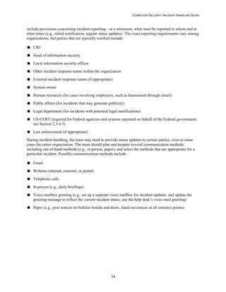 COMPUTER SECURITY INCIDENT HANDLING GUIDE
34
include provisions concerning incident reporting—at a minimum, what must be reported to whom and at
what times (e.g., initial notification, regular status updates). The exact reporting requirements vary among
organizations, but parties that are typically notified include:
 CIO
 Head of information security
 Local information security officer
 Other incident response teams within the organization
 External incident response teams (if appropriate)
 System owner
 Human resources (for cases involving employees, such as harassment through email)
 Public affairs (for incidents that may generate publicity)
 Legal department (for incidents with potential legal ramifications)
 US-CERT (required for Federal agencies and systems operated on behalf of the Federal government;
see Section 2.3.4.3)
 Law enforcement (if appropriate)
During incident handling, the team may need to provide status updates to certain parties, even in some
cases the entire organization. The team should plan and prepare several communication methods,
including out-of-band methods (e.g., in person, paper), and select the methods that are appropriate for a
particular incident. Possible communication methods include:
 Email
 Website (internal, external, or portal)
 Telephone calls
 In person (e.g., daily briefings)
 Voice mailbox greeting (e.g., set up a separate voice mailbox for incident updates, and update the
greeting message to reflect the current incident status; use the help desk’s voice mail greeting)
 Paper (e.g., post notices on bulletin boards and doors, hand out notices at all entrance points).
 