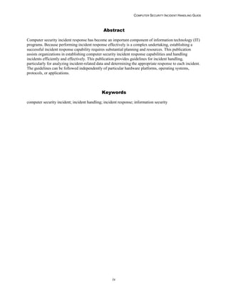 COMPUTER SECURITY INCIDENT HANDLING GUIDE
iv
Abstract
Computer security incident response has become an important component of information technology (IT)
programs. Because performing incident response effectively is a complex undertaking, establishing a
successful incident response capability requires substantial planning and resources. This publication
assists organizations in establishing computer security incident response capabilities and handling
incidents efficiently and effectively. This publication provides guidelines for incident handling,
particularly for analyzing incident-related data and determining the appropriate response to each incident.
The guidelines can be followed independently of particular hardware platforms, operating systems,
protocols, or applications.
Keywords
computer security incident; incident handling; incident response; information security
 