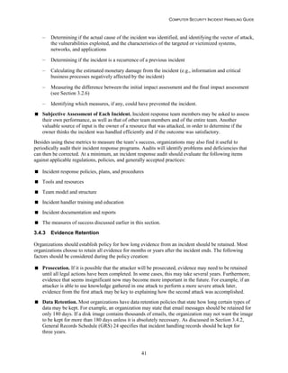 COMPUTER SECURITY INCIDENT HANDLING GUIDE
41
– Determining if the actual cause of the incident was identified, and identifying the vector of attack,
the vulnerabilities exploited, and the characteristics of the targeted or victimized systems,
networks, and applications
– Determining if the incident is a recurrence of a previous incident
– Calculating the estimated monetary damage from the incident (e.g., information and critical
business processes negatively affected by the incident)
– Measuring the difference between the initial impact assessment and the final impact assessment
(see Section 3.2.6)
– Identifying which measures, if any, could have prevented the incident.
 Subjective Assessment of Each Incident. Incident response team members may be asked to assess
their own performance, as well as that of other team members and of the entire team. Another
valuable source of input is the owner of a resource that was attacked, in order to determine if the
owner thinks the incident was handled efficiently and if the outcome was satisfactory.
Besides using these metrics to measure the team’s success, organizations may also find it useful to
periodically audit their incident response programs. Audits will identify problems and deficiencies that
can then be corrected. At a minimum, an incident response audit should evaluate the following items
against applicable regulations, policies, and generally accepted practices:
 Incident response policies, plans, and procedures
 Tools and resources
 Team model and structure
 Incident handler training and education
 Incident documentation and reports
 The measures of success discussed earlier in this section.
3.4.3 Evidence Retention
Organizations should establish policy for how long evidence from an incident should be retained. Most
organizations choose to retain all evidence for months or years after the incident ends. The following
factors should be considered during the policy creation:
 Prosecution. If it is possible that the attacker will be prosecuted, evidence may need to be retained
until all legal actions have been completed. In some cases, this may take several years. Furthermore,
evidence that seems insignificant now may become more important in the future. For example, if an
attacker is able to use knowledge gathered in one attack to perform a more severe attack later,
evidence from the first attack may be key to explaining how the second attack was accomplished.
 Data Retention. Most organizations have data retention policies that state how long certain types of
data may be kept. For example, an organization may state that email messages should be retained for
only 180 days. If a disk image contains thousands of emails, the organization may not want the image
to be kept for more than 180 days unless it is absolutely necessary. As discussed in Section 3.4.2,
General Records Schedule (GRS) 24 specifies that incident handling records should be kept for
three years.
 