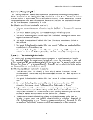 COMPUTER SECURITY INCIDENT HANDLING GUIDE
56
Scenario 7: Disappearing Host
On a Thursday afternoon, a network intrusion detection sensor records vulnerability scanning activity
directed at internal hosts that is being generated by an internal IP address. Because the intrusion detection
analyst is unaware of any authorized, scheduled vulnerability scanning activity, she reports the activity to
the incident response team. When the team begins the analysis, it discovers that the activity has stopped
and that there is no longer a host using the IP address.
The following are additional questions for this scenario:
1. What data sources might contain information regarding the identity of the vulnerability scanning
host?
2. How would the team identify who had been performing the vulnerability scans?
3. How would the handling of this incident differ if the vulnerability scanning were directed at the
organization’s most critical hosts?
4. How would the handling of this incident differ if the vulnerability scanning were directed at
external hosts?
5. How would the handling of this incident differ if the internal IP address was associated with the
organization’s wireless guest network?
6. How would the handling of this incident differ if the physical security staff discovered that
someone had broken into the facility half an hour before the vulnerability scanning occurred?
Scenario 8: Telecommuting Compromise
On a Saturday night, network intrusion detection software records an inbound connection originating
from a watchlist IP address. The intrusion detection analyst determines that the connection is being made
to the organization’s VPN server and contacts the incident response team. The team reviews the intrusion
detection, firewall, and VPN server logs and identifies the user ID that was authenticated for the session
and the name of the user associated with the user ID.
The following are additional questions for this scenario:
1. What should the team’s next step be (e.g., calling the user at home, disabling the user ID,
disconnecting the VPN session)? Why should this step be performed first? What step should be
performed second?
2. How would the handling of this incident differ if the external IP address belonged to an open
proxy?
3. How would the handling of this incident differ if the ID had been used to initiate VPN
connections from several external IP addresses without the knowledge of the user?
4. Suppose that the identified user’s computer had become compromised by a game containing a
Trojan horse that was downloaded by a family member. How would this affect the team’s
analysis of the incident? How would this affect evidence gathering and handling? What should
the team do in terms of eradicating the incident from the user’s computer?
5. Suppose that the user installed antivirus software and determined that the Trojan horse had
included a keystroke logger. How would this affect the handling of the incident? How would this
affect the handling of the incident if the user were a system administrator? How would this affect
the handling of the incident if the user were a high-ranking executive in the organization?
 