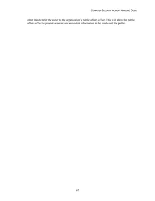 COMPUTER SECURITY INCIDENT HANDLING GUIDE
67
other than to refer the caller to the organization’s public affairs office. This will allow the public
affairs office to provide accurate and consistent information to the media and the public.
 