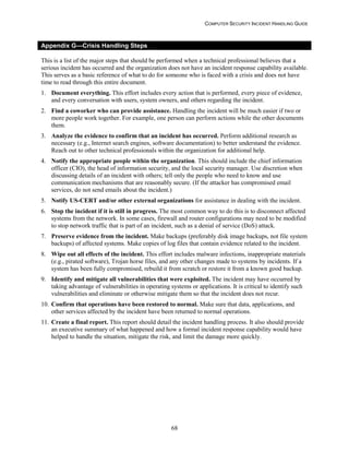 COMPUTER SECURITY INCIDENT HANDLING GUIDE
68
Appendix G—Crisis Handling Steps
This is a list of the major steps that should be performed when a technical professional believes that a
serious incident has occurred and the organization does not have an incident response capability available.
This serves as a basic reference of what to do for someone who is faced with a crisis and does not have
time to read through this entire document.
1. Document everything. This effort includes every action that is performed, every piece of evidence,
and every conversation with users, system owners, and others regarding the incident.
2. Find a coworker who can provide assistance. Handling the incident will be much easier if two or
more people work together. For example, one person can perform actions while the other documents
them.
3. Analyze the evidence to confirm that an incident has occurred. Perform additional research as
necessary (e.g., Internet search engines, software documentation) to better understand the evidence.
Reach out to other technical professionals within the organization for additional help.
4. Notify the appropriate people within the organization. This should include the chief information
officer (CIO), the head of information security, and the local security manager. Use discretion when
discussing details of an incident with others; tell only the people who need to know and use
communication mechanisms that are reasonably secure. (If the attacker has compromised email
services, do not send emails about the incident.)
5. Notify US-CERT and/or other external organizations for assistance in dealing with the incident.
6. Stop the incident if it is still in progress. The most common way to do this is to disconnect affected
systems from the network. In some cases, firewall and router configurations may need to be modified
to stop network traffic that is part of an incident, such as a denial of service (DoS) attack.
7. Preserve evidence from the incident. Make backups (preferably disk image backups, not file system
backups) of affected systems. Make copies of log files that contain evidence related to the incident.
8. Wipe out all effects of the incident. This effort includes malware infections, inappropriate materials
(e.g., pirated software), Trojan horse files, and any other changes made to systems by incidents. If a
system has been fully compromised, rebuild it from scratch or restore it from a known good backup.
9. Identify and mitigate all vulnerabilities that were exploited. The incident may have occurred by
taking advantage of vulnerabilities in operating systems or applications. It is critical to identify such
vulnerabilities and eliminate or otherwise mitigate them so that the incident does not recur.
10. Confirm that operations have been restored to normal. Make sure that data, applications, and
other services affected by the incident have been returned to normal operations.
11. Create a final report. This report should detail the incident handling process. It also should provide
an executive summary of what happened and how a formal incident response capability would have
helped to handle the situation, mitigate the risk, and limit the damage more quickly.
 