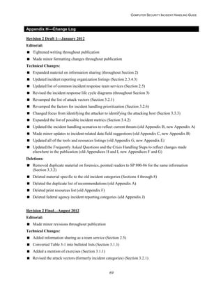 COMPUTER SECURITY INCIDENT HANDLING GUIDE
69
Appendix H—Change Log
Revision 2 Draft 1—January 2012
Editorial:
 Tightened writing throughout publication
 Made minor formatting changes throughout publication
Technical Changes:
 Expanded material on information sharing (throughout Section 2)
 Updated incident reporting organization listings (Section 2.3.4.3)
 Updated list of common incident response team services (Section 2.5)
 Revised the incident response life cycle diagrams (throughout Section 3)
 Revamped the list of attack vectors (Section 3.2.1)
 Revamped the factors for incident handling prioritization (Section 3.2.6)
 Changed focus from identifying the attacker to identifying the attacking host (Section 3.3.3)
 Expanded the list of possible incident metrics (Section 3.4.2)
 Updated the incident handling scenarios to reflect current threats (old Appendix B, new Appendix A)
 Made minor updates to incident-related data field suggestions (old Appendix C, new Appendix B)
 Updated all of the tools and resources listings (old Appendix G, new Appendix E)
 Updated the Frequently Asked Questions and the Crisis Handling Steps to reflect changes made
elsewhere in the publication (old Appendices H and I, new Appendices F and G)
Deletions:
 Removed duplicate material on forensics, pointed readers to SP 800-86 for the same information
(Section 3.3.2)
 Deleted material specific to the old incident categories (Sections 4 through 8)
 Deleted the duplicate list of recommendations (old Appendix A)
 Deleted print resources list (old Appendix F)
 Deleted federal agency incident reporting categories (old Appendix J)
Revision 2 Final—August 2012
Editorial:
 Made minor revisions throughout publication
Technical Changes:
 Added information sharing as a team service (Section 2.5)
 Converted Table 3-1 into bulleted lists (Section 3.1.1)
 Added a mention of exercises (Section 3.1.1)
 Revised the attack vectors (formerly incident categories) (Section 3.2.1)
 