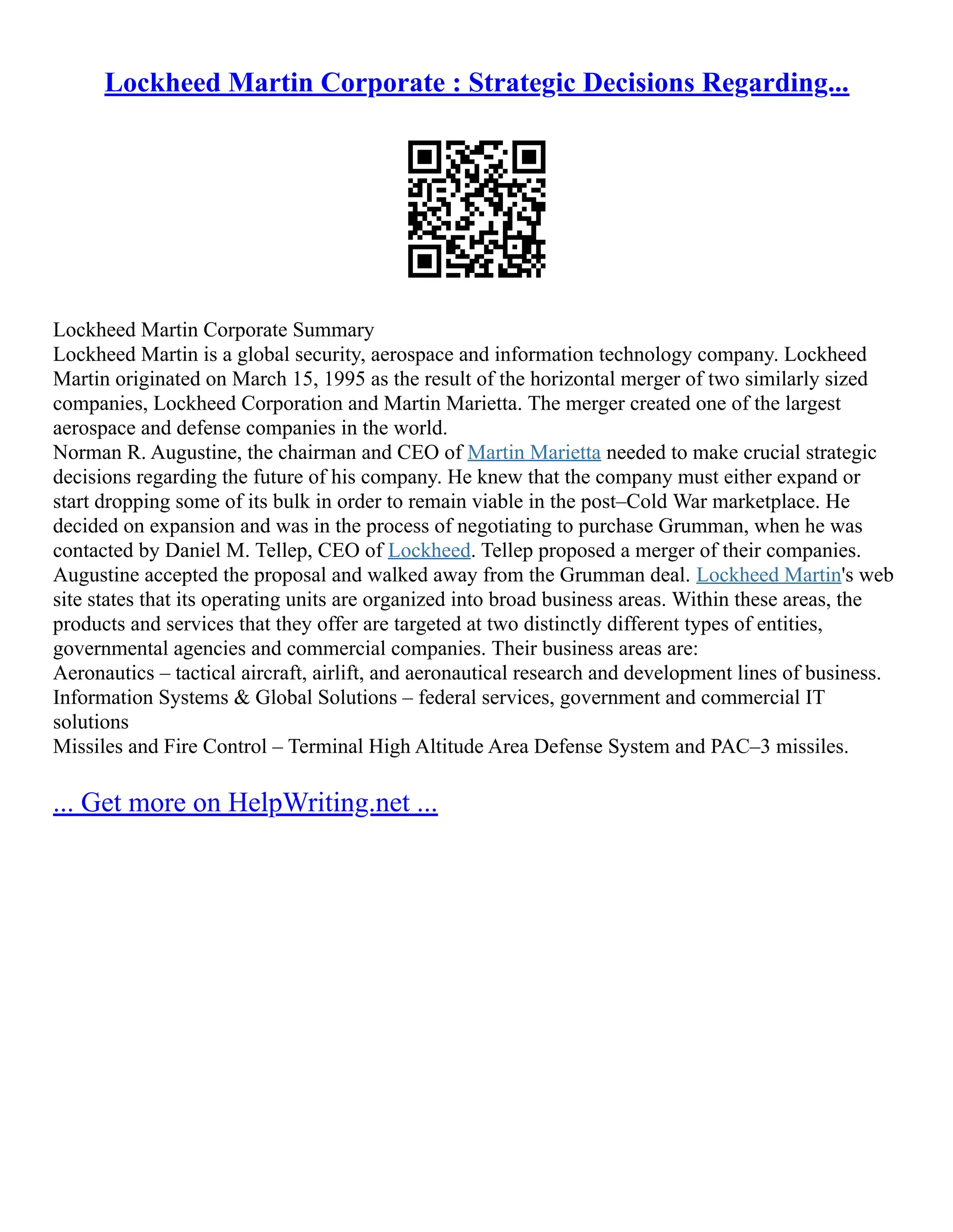 Lockheed Martin Corporate : Strategic Decisions Regarding...
Lockheed Martin Corporate Summary
Lockheed Martin is a global security, aerospace and information technology company. Lockheed
Martin originated on March 15, 1995 as the result of the horizontal merger of two similarly sized
companies, Lockheed Corporation and Martin Marietta. The merger created one of the largest
aerospace and defense companies in the world.
Norman R. Augustine, the chairman and CEO of Martin Marietta needed to make crucial strategic
decisions regarding the future of his company. He knew that the company must either expand or
start dropping some of its bulk in order to remain viable in the post–Cold War marketplace. He
decided on expansion and was in the process of negotiating to purchase Grumman, when he was
contacted by Daniel M. Tellep, CEO of Lockheed. Tellep proposed a merger of their companies.
Augustine accepted the proposal and walked away from the Grumman deal. Lockheed Martin's web
site states that its operating units are organized into broad business areas. Within these areas, the
products and services that they offer are targeted at two distinctly different types of entities,
governmental agencies and commercial companies. Their business areas are:
Aeronautics – tactical aircraft, airlift, and aeronautical research and development lines of business.
Information Systems & Global Solutions – federal services, government and commercial IT
solutions
Missiles and Fire Control – Terminal High Altitude Area Defense System and PAC–3 missiles.
... Get more on HelpWriting.net ...
 