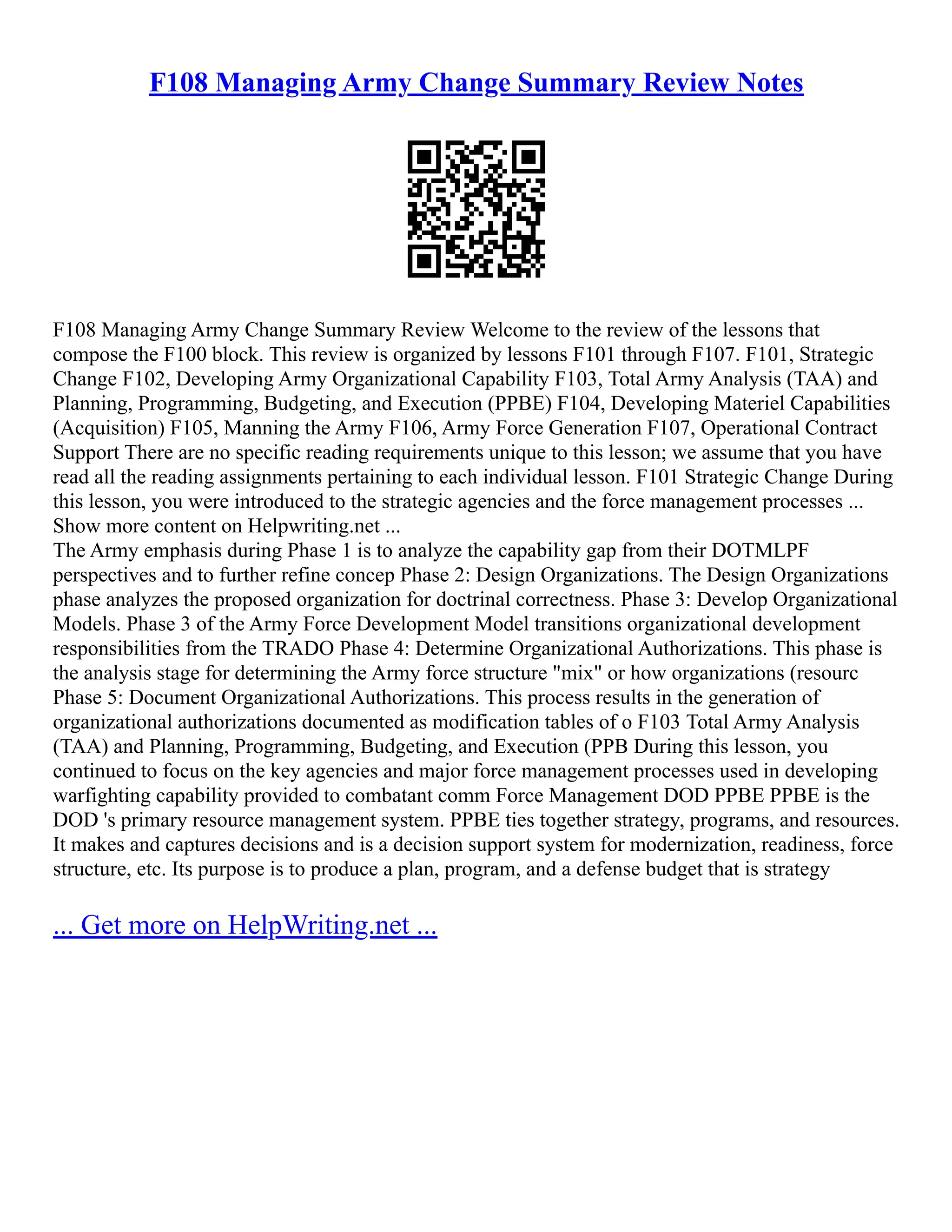 F108 Managing Army Change Summary Review Notes
F108 Managing Army Change Summary Review Welcome to the review of the lessons that
compose the F100 block. This review is organized by lessons F101 through F107. F101, Strategic
Change F102, Developing Army Organizational Capability F103, Total Army Analysis (TAA) and
Planning, Programming, Budgeting, and Execution (PPBE) F104, Developing Materiel Capabilities
(Acquisition) F105, Manning the Army F106, Army Force Generation F107, Operational Contract
Support There are no specific reading requirements unique to this lesson; we assume that you have
read all the reading assignments pertaining to each individual lesson. F101 Strategic Change During
this lesson, you were introduced to the strategic agencies and the force management processes ...
Show more content on Helpwriting.net ...
The Army emphasis during Phase 1 is to analyze the capability gap from their DOTMLPF
perspectives and to further refine concep Phase 2: Design Organizations. The Design Organizations
phase analyzes the proposed organization for doctrinal correctness. Phase 3: Develop Organizational
Models. Phase 3 of the Army Force Development Model transitions organizational development
responsibilities from the TRADO Phase 4: Determine Organizational Authorizations. This phase is
the analysis stage for determining the Army force structure "mix" or how organizations (resourc
Phase 5: Document Organizational Authorizations. This process results in the generation of
organizational authorizations documented as modification tables of o F103 Total Army Analysis
(TAA) and Planning, Programming, Budgeting, and Execution (PPB During this lesson, you
continued to focus on the key agencies and major force management processes used in developing
warfighting capability provided to combatant comm Force Management DOD PPBE PPBE is the
DOD 's primary resource management system. PPBE ties together strategy, programs, and resources.
It makes and captures decisions and is a decision support system for modernization, readiness, force
structure, etc. Its purpose is to produce a plan, program, and a defense budget that is strategy
... Get more on HelpWriting.net ...
 