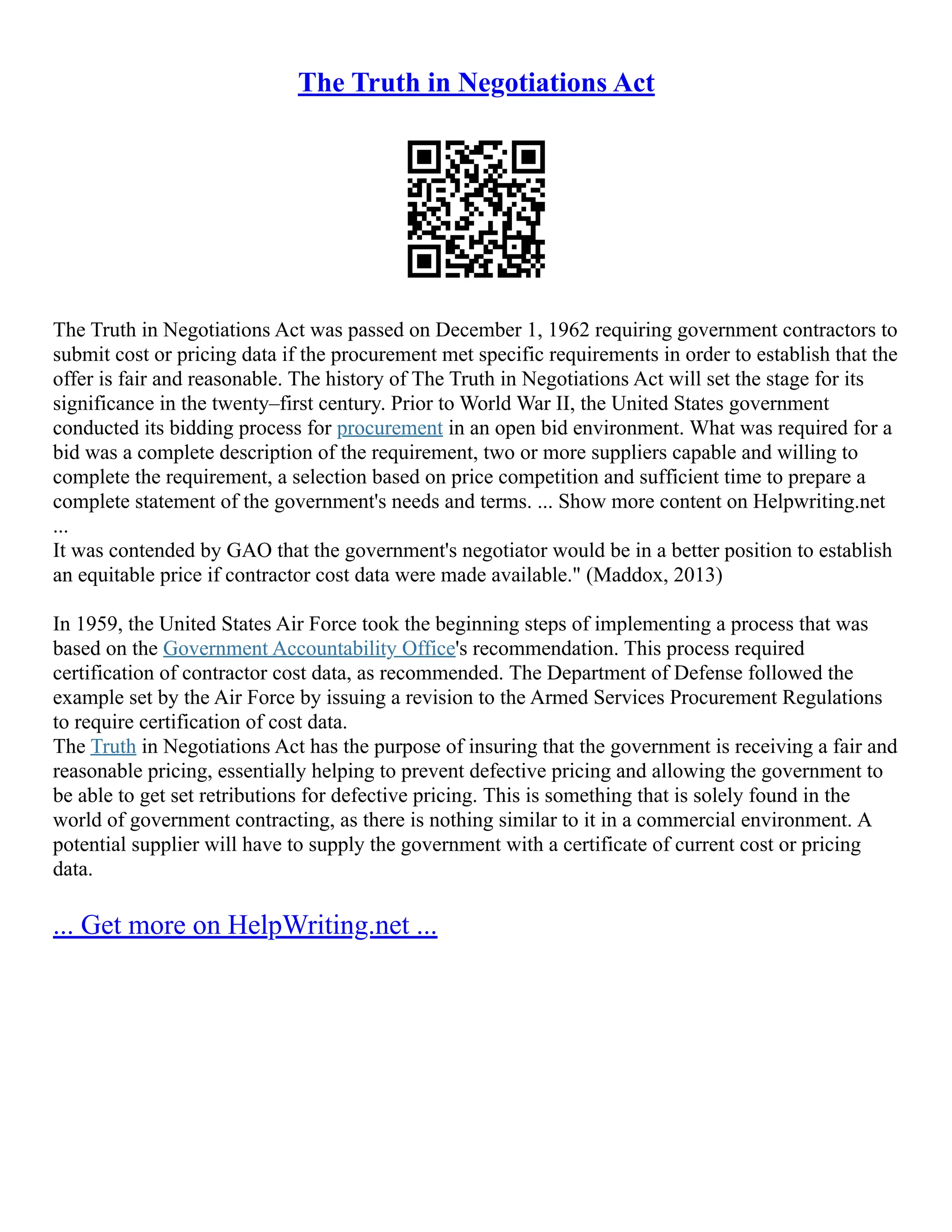 The Truth in Negotiations Act
The Truth in Negotiations Act was passed on December 1, 1962 requiring government contractors to
submit cost or pricing data if the procurement met specific requirements in order to establish that the
offer is fair and reasonable. The history of The Truth in Negotiations Act will set the stage for its
significance in the twenty–first century. Prior to World War II, the United States government
conducted its bidding process for procurement in an open bid environment. What was required for a
bid was a complete description of the requirement, two or more suppliers capable and willing to
complete the requirement, a selection based on price competition and sufficient time to prepare a
complete statement of the government's needs and terms. ... Show more content on Helpwriting.net
...
It was contended by GAO that the government's negotiator would be in a better position to establish
an equitable price if contractor cost data were made available." (Maddox, 2013)
In 1959, the United States Air Force took the beginning steps of implementing a process that was
based on the Government Accountability Office's recommendation. This process required
certification of contractor cost data, as recommended. The Department of Defense followed the
example set by the Air Force by issuing a revision to the Armed Services Procurement Regulations
to require certification of cost data.
The Truth in Negotiations Act has the purpose of insuring that the government is receiving a fair and
reasonable pricing, essentially helping to prevent defective pricing and allowing the government to
be able to get set retributions for defective pricing. This is something that is solely found in the
world of government contracting, as there is nothing similar to it in a commercial environment. A
potential supplier will have to supply the government with a certificate of current cost or pricing
data.
... Get more on HelpWriting.net ...
 