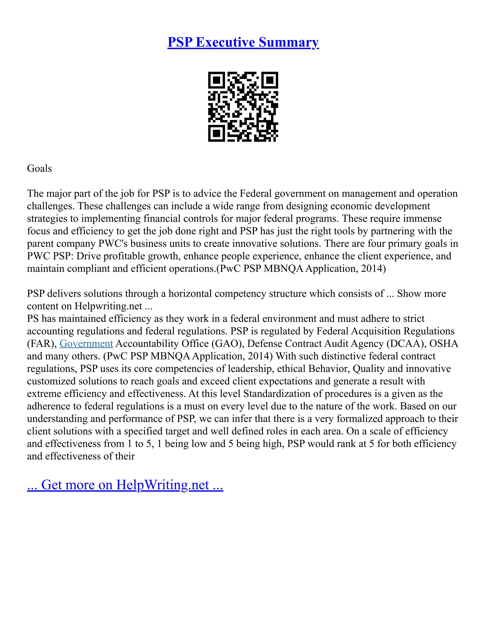 PSP Executive Summary
Goals
The major part of the job for PSP is to advice the Federal government on management and operation
challenges. These challenges can include a wide range from designing economic development
strategies to implementing financial controls for major federal programs. These require immense
focus and efficiency to get the job done right and PSP has just the right tools by partnering with the
parent company PWC's business units to create innovative solutions. There are four primary goals in
PWC PSP: Drive profitable growth, enhance people experience, enhance the client experience, and
maintain compliant and efficient operations.(PwC PSP MBNQAApplication, 2014)
PSP delivers solutions through a horizontal competency structure which consists of ... Show more
content on Helpwriting.net ...
PS has maintained efficiency as they work in a federal environment and must adhere to strict
accounting regulations and federal regulations. PSP is regulated by Federal Acquisition Regulations
(FAR), Government Accountability Office (GAO), Defense Contract Audit Agency (DCAA), OSHA
and many others. (PwC PSP MBNQAApplication, 2014) With such distinctive federal contract
regulations, PSP uses its core competencies of leadership, ethical Behavior, Quality and innovative
customized solutions to reach goals and exceed client expectations and generate a result with
extreme efficiency and effectiveness. At this level Standardization of procedures is a given as the
adherence to federal regulations is a must on every level due to the nature of the work. Based on our
understanding and performance of PSP, we can infer that there is a very formalized approach to their
client solutions with a specified target and well defined roles in each area. On a scale of efficiency
and effectiveness from 1 to 5, 1 being low and 5 being high, PSP would rank at 5 for both efficiency
and effectiveness of their
... Get more on HelpWriting.net ...
 