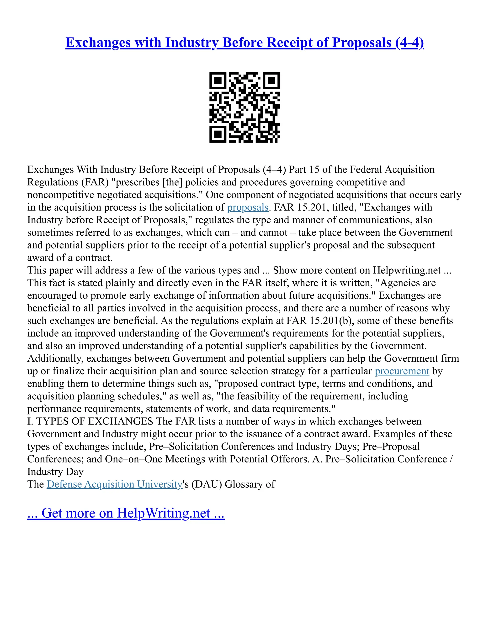 Exchanges with Industry Before Receipt of Proposals (4-4)
Exchanges With Industry Before Receipt of Proposals (4–4) Part 15 of the Federal Acquisition
Regulations (FAR) "prescribes [the] policies and procedures governing competitive and
noncompetitive negotiated acquisitions." One component of negotiated acquisitions that occurs early
in the acquisition process is the solicitation of proposals. FAR 15.201, titled, "Exchanges with
Industry before Receipt of Proposals," regulates the type and manner of communications, also
sometimes referred to as exchanges, which can – and cannot – take place between the Government
and potential suppliers prior to the receipt of a potential supplier's proposal and the subsequent
award of a contract.
This paper will address a few of the various types and ... Show more content on Helpwriting.net ...
This fact is stated plainly and directly even in the FAR itself, where it is written, "Agencies are
encouraged to promote early exchange of information about future acquisitions." Exchanges are
beneficial to all parties involved in the acquisition process, and there are a number of reasons why
such exchanges are beneficial. As the regulations explain at FAR 15.201(b), some of these benefits
include an improved understanding of the Government's requirements for the potential suppliers,
and also an improved understanding of a potential supplier's capabilities by the Government.
Additionally, exchanges between Government and potential suppliers can help the Government firm
up or finalize their acquisition plan and source selection strategy for a particular procurement by
enabling them to determine things such as, "proposed contract type, terms and conditions, and
acquisition planning schedules," as well as, "the feasibility of the requirement, including
performance requirements, statements of work, and data requirements."
I. TYPES OF EXCHANGES The FAR lists a number of ways in which exchanges between
Government and Industry might occur prior to the issuance of a contract award. Examples of these
types of exchanges include, Pre–Solicitation Conferences and Industry Days; Pre–Proposal
Conferences; and One–on–One Meetings with Potential Offerors. A. Pre–Solicitation Conference /
Industry Day
The Defense Acquisition University's (DAU) Glossary of
... Get more on HelpWriting.net ...
 