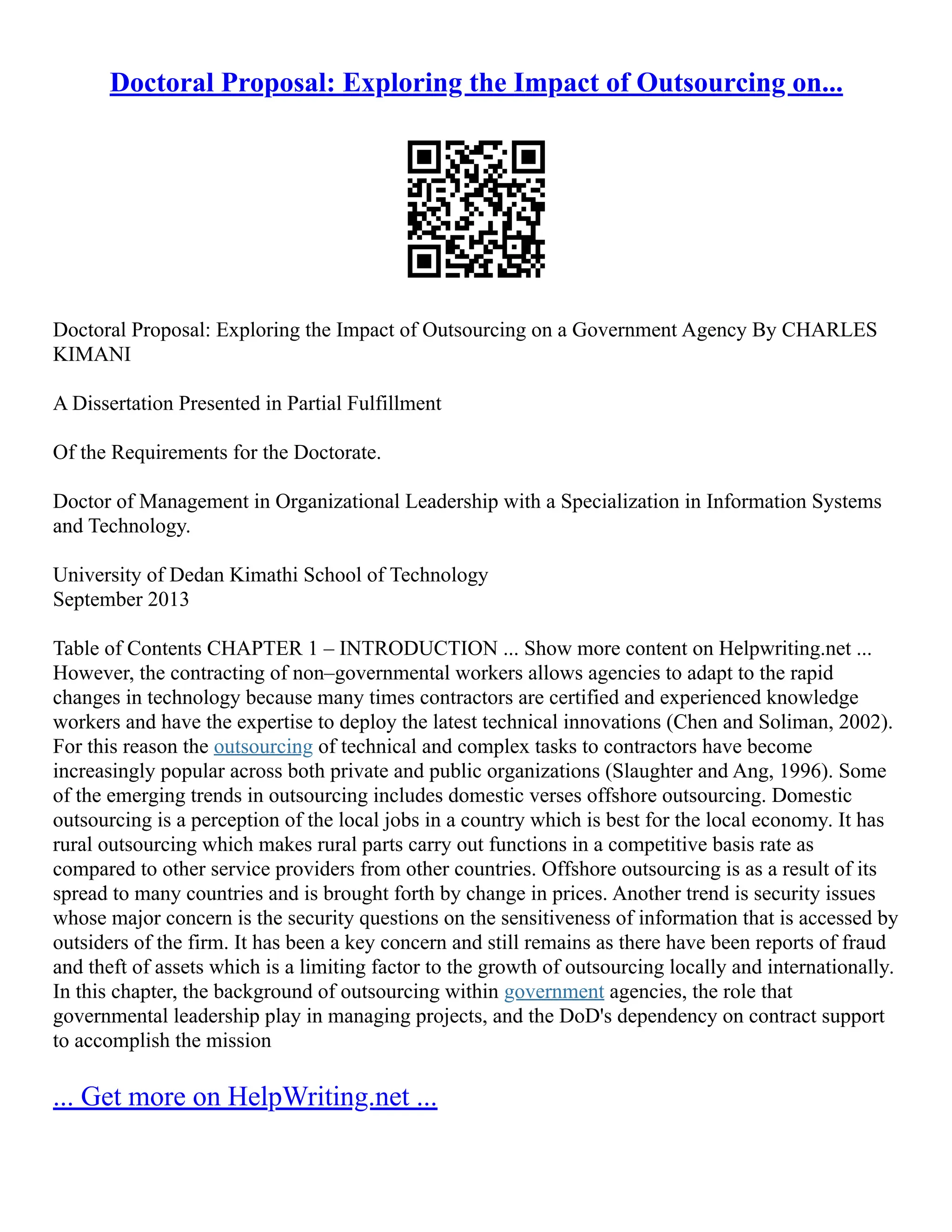 Doctoral Proposal: Exploring the Impact of Outsourcing on...
Doctoral Proposal: Exploring the Impact of Outsourcing on a Government Agency By CHARLES
KIMANI
A Dissertation Presented in Partial Fulfillment
Of the Requirements for the Doctorate.
Doctor of Management in Organizational Leadership with a Specialization in Information Systems
and Technology.
University of Dedan Kimathi School of Technology
September 2013
Table of Contents CHAPTER 1 – INTRODUCTION ... Show more content on Helpwriting.net ...
However, the contracting of non–governmental workers allows agencies to adapt to the rapid
changes in technology because many times contractors are certified and experienced knowledge
workers and have the expertise to deploy the latest technical innovations (Chen and Soliman, 2002).
For this reason the outsourcing of technical and complex tasks to contractors have become
increasingly popular across both private and public organizations (Slaughter and Ang, 1996). Some
of the emerging trends in outsourcing includes domestic verses offshore outsourcing. Domestic
outsourcing is a perception of the local jobs in a country which is best for the local economy. It has
rural outsourcing which makes rural parts carry out functions in a competitive basis rate as
compared to other service providers from other countries. Offshore outsourcing is as a result of its
spread to many countries and is brought forth by change in prices. Another trend is security issues
whose major concern is the security questions on the sensitiveness of information that is accessed by
outsiders of the firm. It has been a key concern and still remains as there have been reports of fraud
and theft of assets which is a limiting factor to the growth of outsourcing locally and internationally.
In this chapter, the background of outsourcing within government agencies, the role that
governmental leadership play in managing projects, and the DoD's dependency on contract support
to accomplish the mission
... Get more on HelpWriting.net ...
 