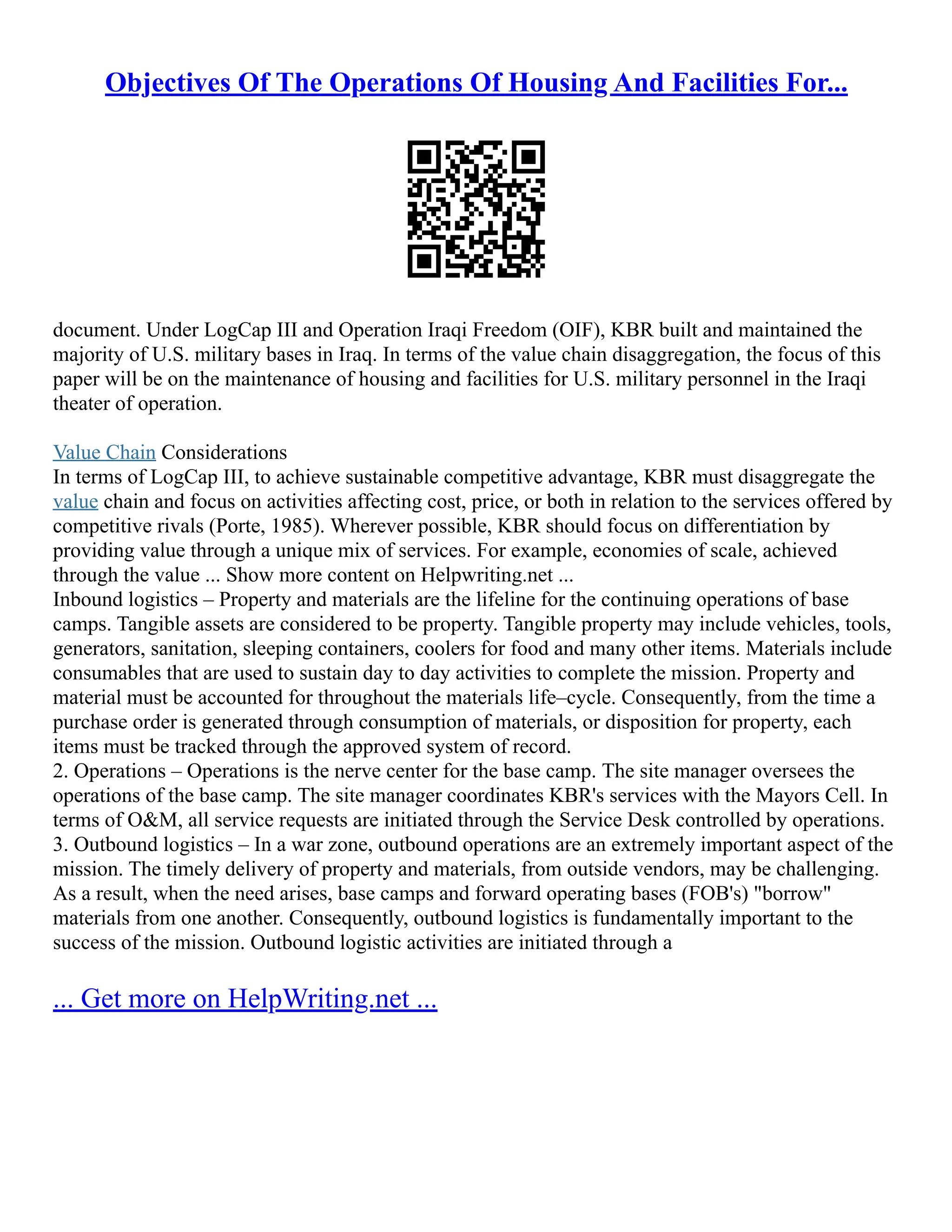 Objectives Of The Operations Of Housing And Facilities For...
document. Under LogCap III and Operation Iraqi Freedom (OIF), KBR built and maintained the
majority of U.S. military bases in Iraq. In terms of the value chain disaggregation, the focus of this
paper will be on the maintenance of housing and facilities for U.S. military personnel in the Iraqi
theater of operation.
Value Chain Considerations
In terms of LogCap III, to achieve sustainable competitive advantage, KBR must disaggregate the
value chain and focus on activities affecting cost, price, or both in relation to the services offered by
competitive rivals (Porte, 1985). Wherever possible, KBR should focus on differentiation by
providing value through a unique mix of services. For example, economies of scale, achieved
through the value ... Show more content on Helpwriting.net ...
Inbound logistics – Property and materials are the lifeline for the continuing operations of base
camps. Tangible assets are considered to be property. Tangible property may include vehicles, tools,
generators, sanitation, sleeping containers, coolers for food and many other items. Materials include
consumables that are used to sustain day to day activities to complete the mission. Property and
material must be accounted for throughout the materials life–cycle. Consequently, from the time a
purchase order is generated through consumption of materials, or disposition for property, each
items must be tracked through the approved system of record.
2. Operations – Operations is the nerve center for the base camp. The site manager oversees the
operations of the base camp. The site manager coordinates KBR's services with the Mayors Cell. In
terms of O&M, all service requests are initiated through the Service Desk controlled by operations.
3. Outbound logistics – In a war zone, outbound operations are an extremely important aspect of the
mission. The timely delivery of property and materials, from outside vendors, may be challenging.
As a result, when the need arises, base camps and forward operating bases (FOB's) "borrow"
materials from one another. Consequently, outbound logistics is fundamentally important to the
success of the mission. Outbound logistic activities are initiated through a
... Get more on HelpWriting.net ...
 