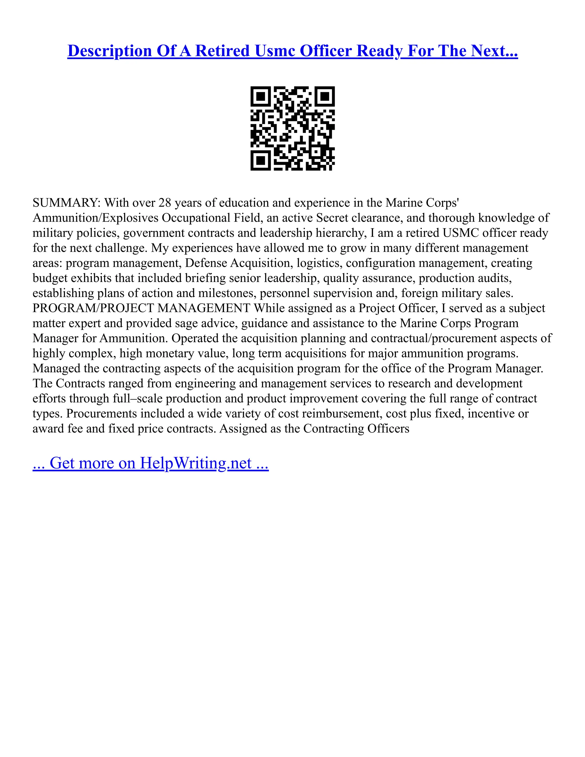 Description Of A Retired Usmc Officer Ready For The Next...
SUMMARY: With over 28 years of education and experience in the Marine Corps'
Ammunition/Explosives Occupational Field, an active Secret clearance, and thorough knowledge of
military policies, government contracts and leadership hierarchy, I am a retired USMC officer ready
for the next challenge. My experiences have allowed me to grow in many different management
areas: program management, Defense Acquisition, logistics, configuration management, creating
budget exhibits that included briefing senior leadership, quality assurance, production audits,
establishing plans of action and milestones, personnel supervision and, foreign military sales.
PROGRAM/PROJECT MANAGEMENT While assigned as a Project Officer, I served as a subject
matter expert and provided sage advice, guidance and assistance to the Marine Corps Program
Manager for Ammunition. Operated the acquisition planning and contractual/procurement aspects of
highly complex, high monetary value, long term acquisitions for major ammunition programs.
Managed the contracting aspects of the acquisition program for the office of the Program Manager.
The Contracts ranged from engineering and management services to research and development
efforts through full–scale production and product improvement covering the full range of contract
types. Procurements included a wide variety of cost reimbursement, cost plus fixed, incentive or
award fee and fixed price contracts. Assigned as the Contracting Officers
... Get more on HelpWriting.net ...
 