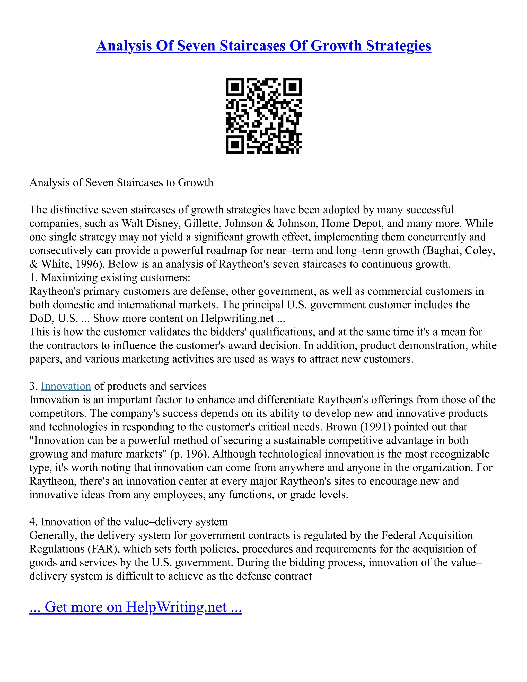 Analysis Of Seven Staircases Of Growth Strategies
Analysis of Seven Staircases to Growth
The distinctive seven staircases of growth strategies have been adopted by many successful
companies, such as Walt Disney, Gillette, Johnson & Johnson, Home Depot, and many more. While
one single strategy may not yield a significant growth effect, implementing them concurrently and
consecutively can provide a powerful roadmap for near–term and long–term growth (Baghai, Coley,
& White, 1996). Below is an analysis of Raytheon's seven staircases to continuous growth.
1. Maximizing existing customers:
Raytheon's primary customers are defense, other government, as well as commercial customers in
both domestic and international markets. The principal U.S. government customer includes the
DoD, U.S. ... Show more content on Helpwriting.net ...
This is how the customer validates the bidders' qualifications, and at the same time it's a mean for
the contractors to influence the customer's award decision. In addition, product demonstration, white
papers, and various marketing activities are used as ways to attract new customers.
3. Innovation of products and services
Innovation is an important factor to enhance and differentiate Raytheon's offerings from those of the
competitors. The company's success depends on its ability to develop new and innovative products
and technologies in responding to the customer's critical needs. Brown (1991) pointed out that
"Innovation can be a powerful method of securing a sustainable competitive advantage in both
growing and mature markets" (p. 196). Although technological innovation is the most recognizable
type, it's worth noting that innovation can come from anywhere and anyone in the organization. For
Raytheon, there's an innovation center at every major Raytheon's sites to encourage new and
innovative ideas from any employees, any functions, or grade levels.
4. Innovation of the value–delivery system
Generally, the delivery system for government contracts is regulated by the Federal Acquisition
Regulations (FAR), which sets forth policies, procedures and requirements for the acquisition of
goods and services by the U.S. government. During the bidding process, innovation of the value–
delivery system is difficult to achieve as the defense contract
... Get more on HelpWriting.net ...
 