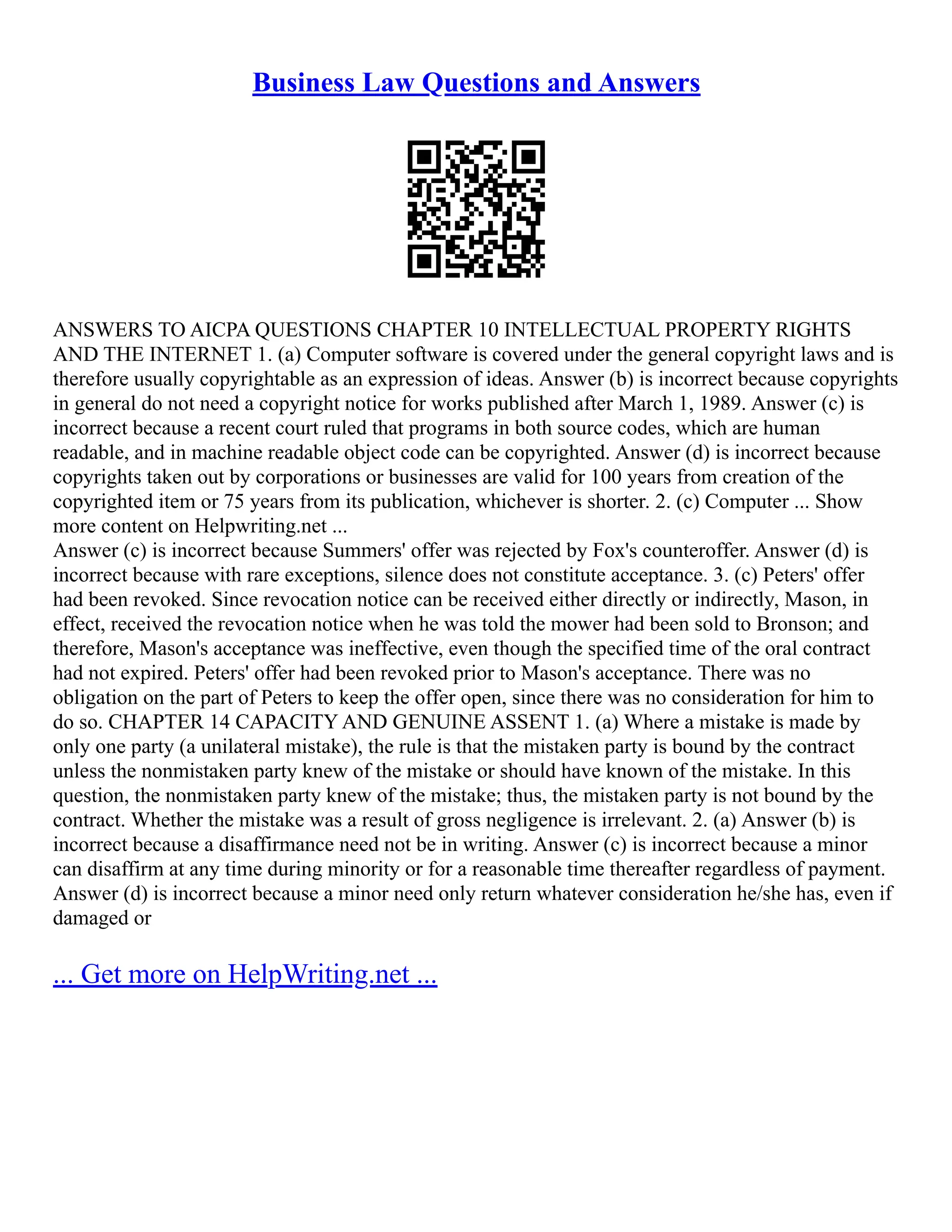Business Law Questions and Answers
ANSWERS TO AICPA QUESTIONS CHAPTER 10 INTELLECTUAL PROPERTY RIGHTS
AND THE INTERNET 1. (a) Computer software is covered under the general copyright laws and is
therefore usually copyrightable as an expression of ideas. Answer (b) is incorrect because copyrights
in general do not need a copyright notice for works published after March 1, 1989. Answer (c) is
incorrect because a recent court ruled that programs in both source codes, which are human
readable, and in machine readable object code can be copyrighted. Answer (d) is incorrect because
copyrights taken out by corporations or businesses are valid for 100 years from creation of the
copyrighted item or 75 years from its publication, whichever is shorter. 2. (c) Computer ... Show
more content on Helpwriting.net ...
Answer (c) is incorrect because Summers' offer was rejected by Fox's counteroffer. Answer (d) is
incorrect because with rare exceptions, silence does not constitute acceptance. 3. (c) Peters' offer
had been revoked. Since revocation notice can be received either directly or indirectly, Mason, in
effect, received the revocation notice when he was told the mower had been sold to Bronson; and
therefore, Mason's acceptance was ineffective, even though the specified time of the oral contract
had not expired. Peters' offer had been revoked prior to Mason's acceptance. There was no
obligation on the part of Peters to keep the offer open, since there was no consideration for him to
do so. CHAPTER 14 CAPACITY AND GENUINE ASSENT 1. (a) Where a mistake is made by
only one party (a unilateral mistake), the rule is that the mistaken party is bound by the contract
unless the nonmistaken party knew of the mistake or should have known of the mistake. In this
question, the nonmistaken party knew of the mistake; thus, the mistaken party is not bound by the
contract. Whether the mistake was a result of gross negligence is irrelevant. 2. (a) Answer (b) is
incorrect because a disaffirmance need not be in writing. Answer (c) is incorrect because a minor
can disaffirm at any time during minority or for a reasonable time thereafter regardless of payment.
Answer (d) is incorrect because a minor need only return whatever consideration he/she has, even if
damaged or
... Get more on HelpWriting.net ...
 