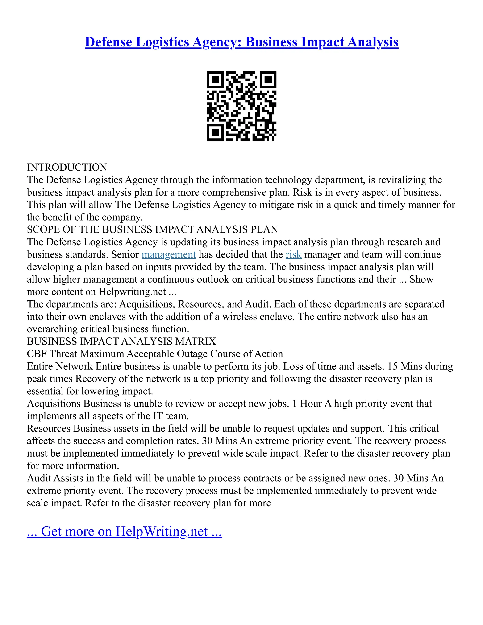 Defense Logistics Agency: Business Impact Analysis
INTRODUCTION
The Defense Logistics Agency through the information technology department, is revitalizing the
business impact analysis plan for a more comprehensive plan. Risk is in every aspect of business.
This plan will allow The Defense Logistics Agency to mitigate risk in a quick and timely manner for
the benefit of the company.
SCOPE OF THE BUSINESS IMPACT ANALYSIS PLAN
The Defense Logistics Agency is updating its business impact analysis plan through research and
business standards. Senior management has decided that the risk manager and team will continue
developing a plan based on inputs provided by the team. The business impact analysis plan will
allow higher management a continuous outlook on critical business functions and their ... Show
more content on Helpwriting.net ...
The departments are: Acquisitions, Resources, and Audit. Each of these departments are separated
into their own enclaves with the addition of a wireless enclave. The entire network also has an
overarching critical business function.
BUSINESS IMPACT ANALYSIS MATRIX
CBF Threat Maximum Acceptable Outage Course of Action
Entire Network Entire business is unable to perform its job. Loss of time and assets. 15 Mins during
peak times Recovery of the network is a top priority and following the disaster recovery plan is
essential for lowering impact.
Acquisitions Business is unable to review or accept new jobs. 1 Hour A high priority event that
implements all aspects of the IT team.
Resources Business assets in the field will be unable to request updates and support. This critical
affects the success and completion rates. 30 Mins An extreme priority event. The recovery process
must be implemented immediately to prevent wide scale impact. Refer to the disaster recovery plan
for more information.
Audit Assists in the field will be unable to process contracts or be assigned new ones. 30 Mins An
extreme priority event. The recovery process must be implemented immediately to prevent wide
scale impact. Refer to the disaster recovery plan for more
... Get more on HelpWriting.net ...
 