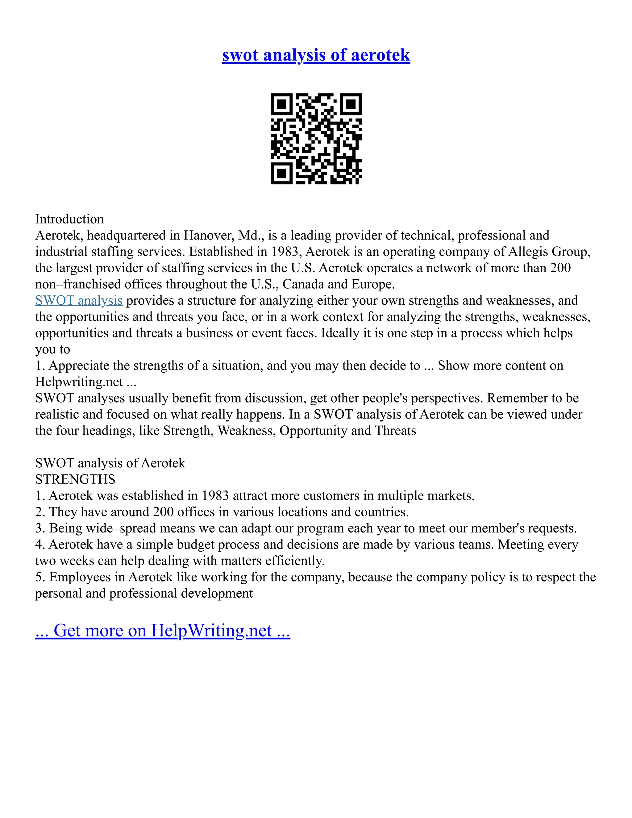 swot analysis of aerotek
Introduction
Aerotek, headquartered in Hanover, Md., is a leading provider of technical, professional and
industrial staffing services. Established in 1983, Aerotek is an operating company of Allegis Group,
the largest provider of staffing services in the U.S. Aerotek operates a network of more than 200
non–franchised offices throughout the U.S., Canada and Europe.
SWOT analysis provides a structure for analyzing either your own strengths and weaknesses, and
the opportunities and threats you face, or in a work context for analyzing the strengths, weaknesses,
opportunities and threats a business or event faces. Ideally it is one step in a process which helps
you to
1. Appreciate the strengths of a situation, and you may then decide to ... Show more content on
Helpwriting.net ...
SWOT analyses usually benefit from discussion, get other people's perspectives. Remember to be
realistic and focused on what really happens. In a SWOT analysis of Aerotek can be viewed under
the four headings, like Strength, Weakness, Opportunity and Threats
SWOT analysis of Aerotek
STRENGTHS
1. Aerotek was established in 1983 attract more customers in multiple markets.
2. They have around 200 offices in various locations and countries.
3. Being wide–spread means we can adapt our program each year to meet our member's requests.
4. Aerotek have a simple budget process and decisions are made by various teams. Meeting every
two weeks can help dealing with matters efficiently.
5. Employees in Aerotek like working for the company, because the company policy is to respect the
personal and professional development
... Get more on HelpWriting.net ...
 