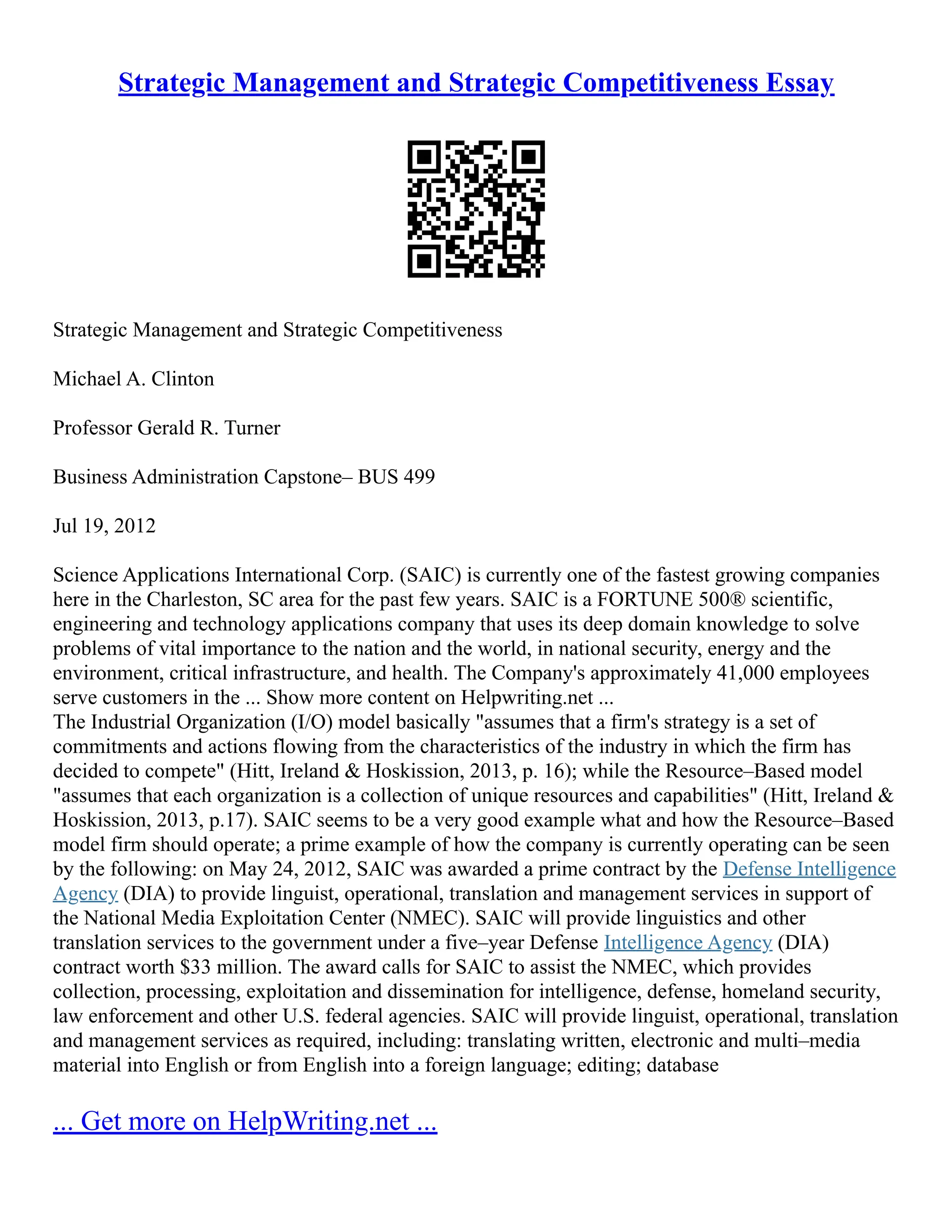 Strategic Management and Strategic Competitiveness Essay
Strategic Management and Strategic Competitiveness
Michael A. Clinton
Professor Gerald R. Turner
Business Administration Capstone– BUS 499
Jul 19, 2012
Science Applications International Corp. (SAIC) is currently one of the fastest growing companies
here in the Charleston, SC area for the past few years. SAIC is a FORTUNE 500® scientific,
engineering and technology applications company that uses its deep domain knowledge to solve
problems of vital importance to the nation and the world, in national security, energy and the
environment, critical infrastructure, and health. The Company's approximately 41,000 employees
serve customers in the ... Show more content on Helpwriting.net ...
The Industrial Organization (I/O) model basically "assumes that a firm's strategy is a set of
commitments and actions flowing from the characteristics of the industry in which the firm has
decided to compete" (Hitt, Ireland & Hoskission, 2013, p. 16); while the Resource–Based model
"assumes that each organization is a collection of unique resources and capabilities" (Hitt, Ireland &
Hoskission, 2013, p.17). SAIC seems to be a very good example what and how the Resource–Based
model firm should operate; a prime example of how the company is currently operating can be seen
by the following: on May 24, 2012, SAIC was awarded a prime contract by the Defense Intelligence
Agency (DIA) to provide linguist, operational, translation and management services in support of
the National Media Exploitation Center (NMEC). SAIC will provide linguistics and other
translation services to the government under a five–year Defense Intelligence Agency (DIA)
contract worth $33 million. The award calls for SAIC to assist the NMEC, which provides
collection, processing, exploitation and dissemination for intelligence, defense, homeland security,
law enforcement and other U.S. federal agencies. SAIC will provide linguist, operational, translation
and management services as required, including: translating written, electronic and multi–media
material into English or from English into a foreign language; editing; database
... Get more on HelpWriting.net ...
 