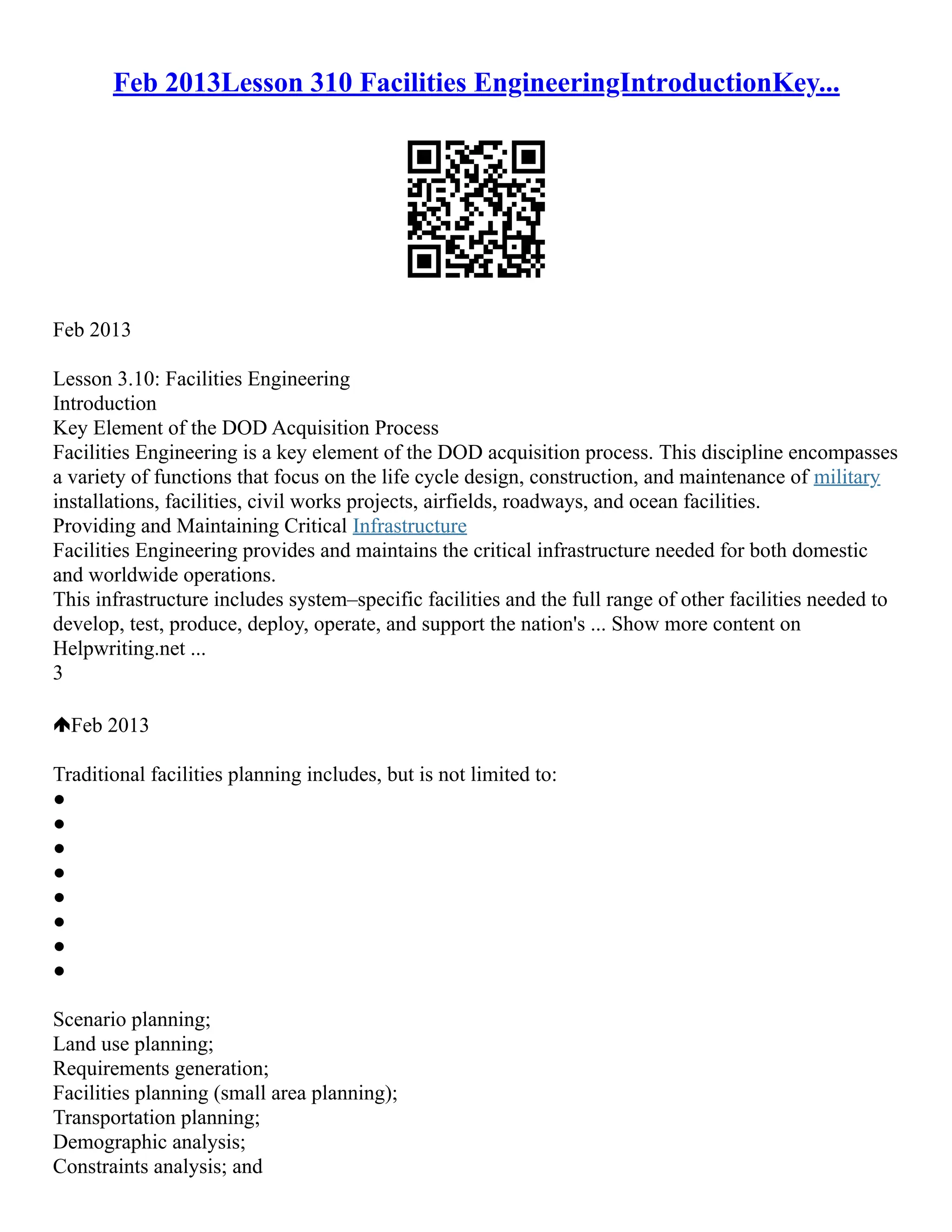 Feb 2013Lesson 310 Facilities EngineeringIntroductionKey...
Feb 2013
Lesson 3.10: Facilities Engineering
Introduction
Key Element of the DOD Acquisition Process
Facilities Engineering is a key element of the DOD acquisition process. This discipline encompasses
a variety of functions that focus on the life cycle design, construction, and maintenance of military
installations, facilities, civil works projects, airfields, roadways, and ocean facilities.
Providing and Maintaining Critical Infrastructure
Facilities Engineering provides and maintains the critical infrastructure needed for both domestic
and worldwide operations.
This infrastructure includes system–specific facilities and the full range of other facilities needed to
develop, test, produce, deploy, operate, and support the nation's ... Show more content on
Helpwriting.net ...
3
Feb 2013
Traditional facilities planning includes, but is not limited to:
●
●
●
●
●
●
●
●
Scenario planning;
Land use planning;
Requirements generation;
Facilities planning (small area planning);
Transportation planning;
Demographic analysis;
Constraints analysis; and
 