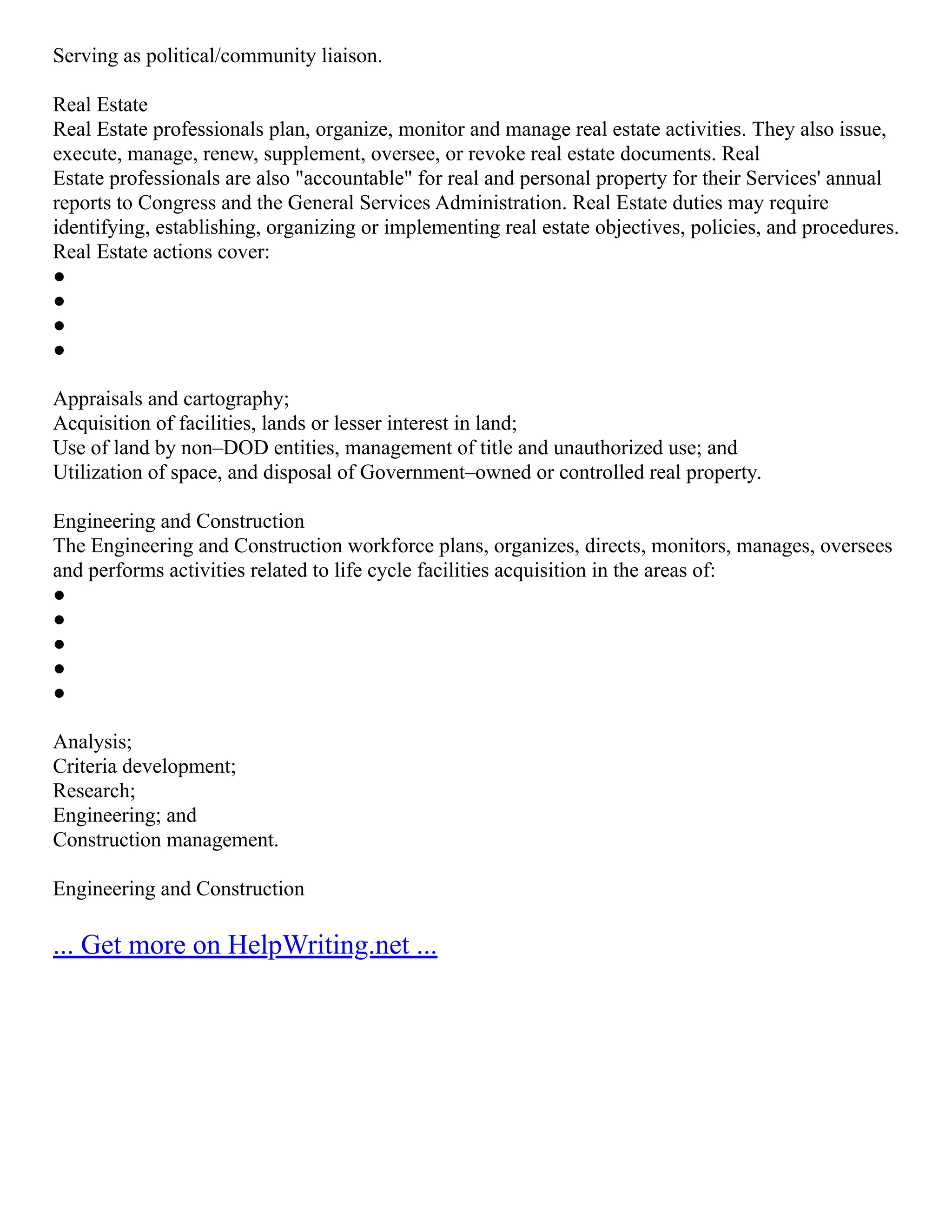 Serving as political/community liaison.
Real Estate
Real Estate professionals plan, organize, monitor and manage real estate activities. They also issue,
execute, manage, renew, supplement, oversee, or revoke real estate documents. Real
Estate professionals are also "accountable" for real and personal property for their Services' annual
reports to Congress and the General Services Administration. Real Estate duties may require
identifying, establishing, organizing or implementing real estate objectives, policies, and procedures.
Real Estate actions cover:
●
●
●
●
Appraisals and cartography;
Acquisition of facilities, lands or lesser interest in land;
Use of land by non–DOD entities, management of title and unauthorized use; and
Utilization of space, and disposal of Government–owned or controlled real property.
Engineering and Construction
The Engineering and Construction workforce plans, organizes, directs, monitors, manages, oversees
and performs activities related to life cycle facilities acquisition in the areas of:
●
●
●
●
●
Analysis;
Criteria development;
Research;
Engineering; and
Construction management.
Engineering and Construction
... Get more on HelpWriting.net ...
 