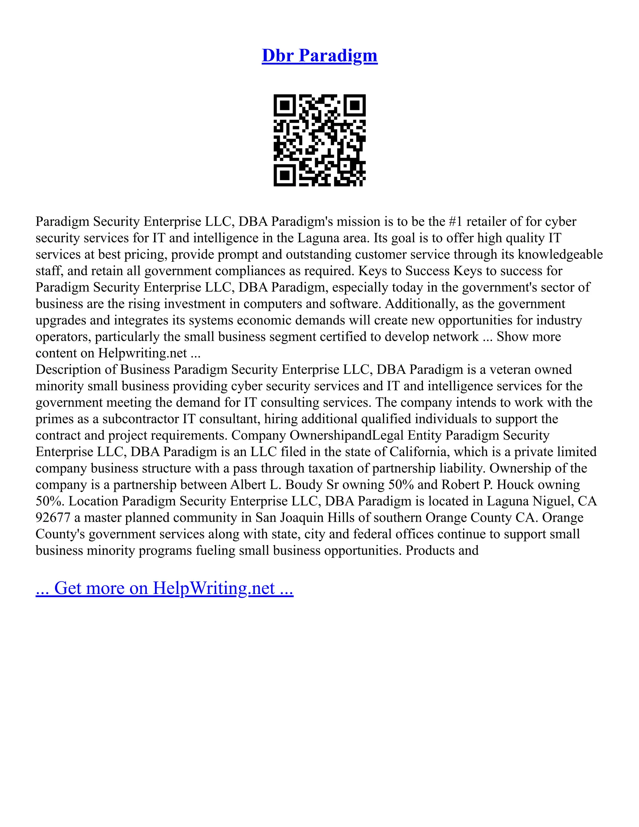 Dbr Paradigm
Paradigm Security Enterprise LLC, DBA Paradigm's mission is to be the #1 retailer of for cyber
security services for IT and intelligence in the Laguna area. Its goal is to offer high quality IT
services at best pricing, provide prompt and outstanding customer service through its knowledgeable
staff, and retain all government compliances as required. Keys to Success Keys to success for
Paradigm Security Enterprise LLC, DBA Paradigm, especially today in the government's sector of
business are the rising investment in computers and software. Additionally, as the government
upgrades and integrates its systems economic demands will create new opportunities for industry
operators, particularly the small business segment certified to develop network ... Show more
content on Helpwriting.net ...
Description of Business Paradigm Security Enterprise LLC, DBA Paradigm is a veteran owned
minority small business providing cyber security services and IT and intelligence services for the
government meeting the demand for IT consulting services. The company intends to work with the
primes as a subcontractor IT consultant, hiring additional qualified individuals to support the
contract and project requirements. Company OwnershipandLegal Entity Paradigm Security
Enterprise LLC, DBA Paradigm is an LLC filed in the state of California, which is a private limited
company business structure with a pass through taxation of partnership liability. Ownership of the
company is a partnership between Albert L. Boudy Sr owning 50% and Robert P. Houck owning
50%. Location Paradigm Security Enterprise LLC, DBA Paradigm is located in Laguna Niguel, CA
92677 a master planned community in San Joaquin Hills of southern Orange County CA. Orange
County's government services along with state, city and federal offices continue to support small
business minority programs fueling small business opportunities. Products and
... Get more on HelpWriting.net ...
 