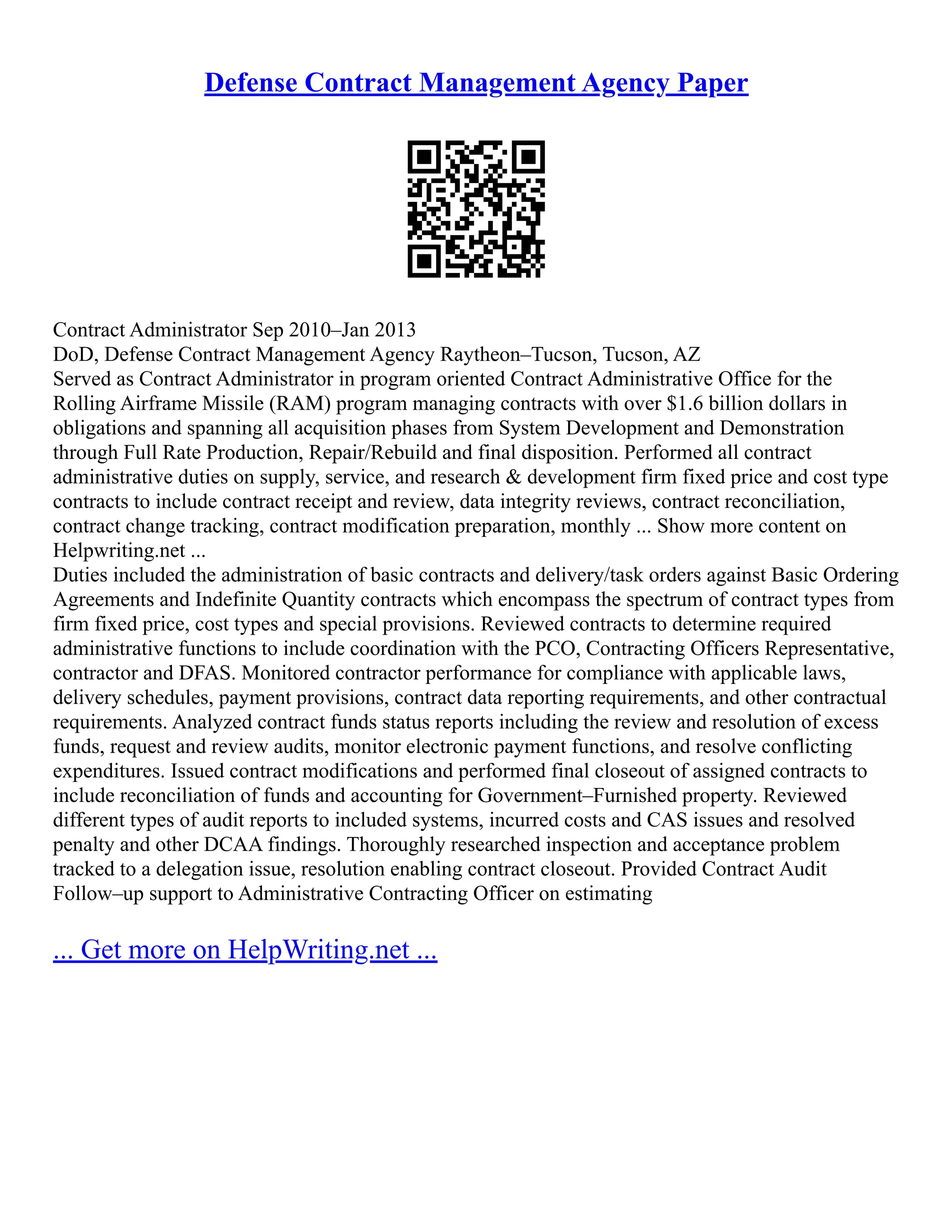 Defense Contract Management Agency Paper
Contract Administrator Sep 2010–Jan 2013
DoD, Defense Contract Management Agency Raytheon–Tucson, Tucson, AZ
Served as Contract Administrator in program oriented Contract Administrative Office for the
Rolling Airframe Missile (RAM) program managing contracts with over $1.6 billion dollars in
obligations and spanning all acquisition phases from System Development and Demonstration
through Full Rate Production, Repair/Rebuild and final disposition. Performed all contract
administrative duties on supply, service, and research & development firm fixed price and cost type
contracts to include contract receipt and review, data integrity reviews, contract reconciliation,
contract change tracking, contract modification preparation, monthly ... Show more content on
Helpwriting.net ...
Duties included the administration of basic contracts and delivery/task orders against Basic Ordering
Agreements and Indefinite Quantity contracts which encompass the spectrum of contract types from
firm fixed price, cost types and special provisions. Reviewed contracts to determine required
administrative functions to include coordination with the PCO, Contracting Officers Representative,
contractor and DFAS. Monitored contractor performance for compliance with applicable laws,
delivery schedules, payment provisions, contract data reporting requirements, and other contractual
requirements. Analyzed contract funds status reports including the review and resolution of excess
funds, request and review audits, monitor electronic payment functions, and resolve conflicting
expenditures. Issued contract modifications and performed final closeout of assigned contracts to
include reconciliation of funds and accounting for Government–Furnished property. Reviewed
different types of audit reports to included systems, incurred costs and CAS issues and resolved
penalty and other DCAA findings. Thoroughly researched inspection and acceptance problem
tracked to a delegation issue, resolution enabling contract closeout. Provided Contract Audit
Follow–up support to Administrative Contracting Officer on estimating
... Get more on HelpWriting.net ...
 