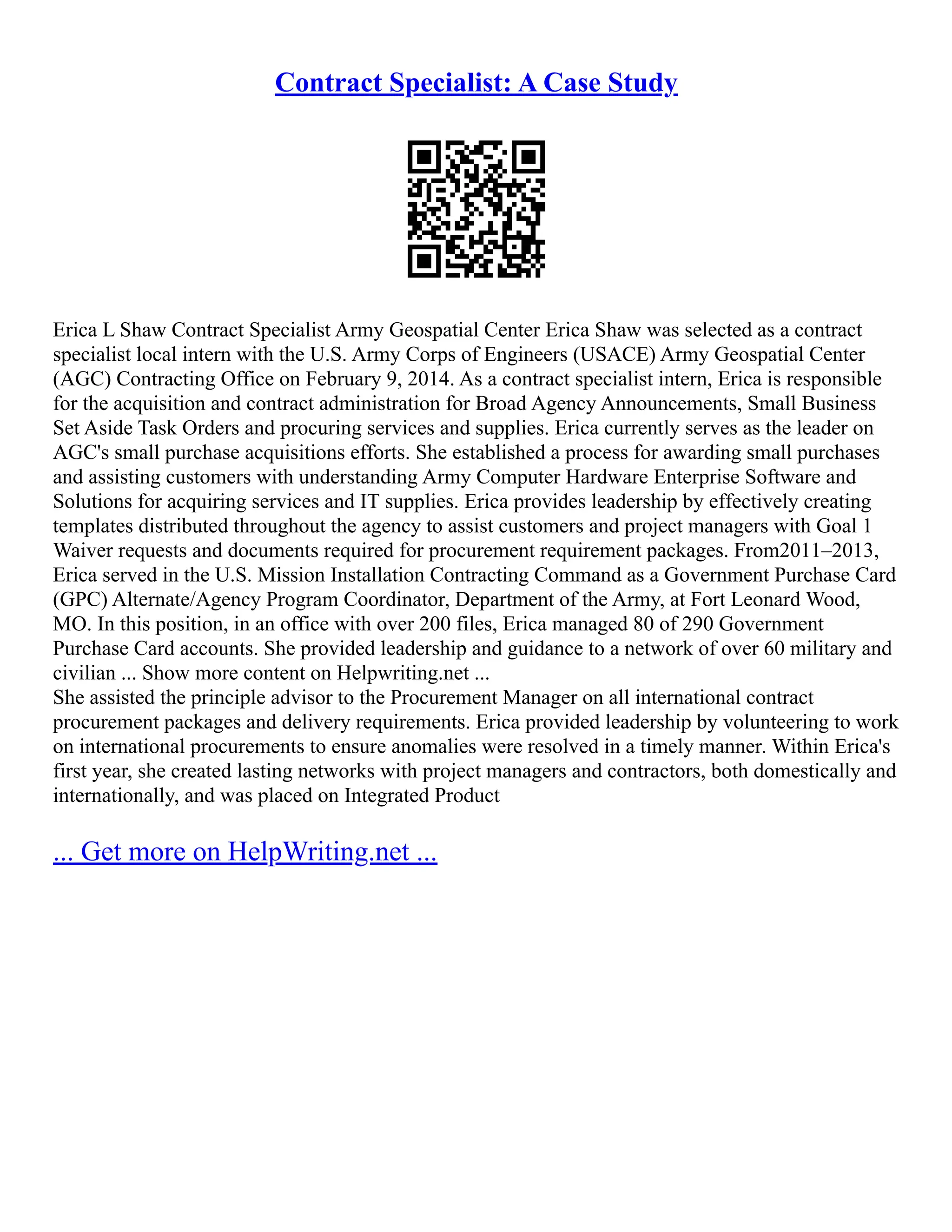 Contract Specialist: A Case Study
Erica L Shaw Contract Specialist Army Geospatial Center Erica Shaw was selected as a contract
specialist local intern with the U.S. Army Corps of Engineers (USACE) Army Geospatial Center
(AGC) Contracting Office on February 9, 2014. As a contract specialist intern, Erica is responsible
for the acquisition and contract administration for Broad Agency Announcements, Small Business
Set Aside Task Orders and procuring services and supplies. Erica currently serves as the leader on
AGC's small purchase acquisitions efforts. She established a process for awarding small purchases
and assisting customers with understanding Army Computer Hardware Enterprise Software and
Solutions for acquiring services and IT supplies. Erica provides leadership by effectively creating
templates distributed throughout the agency to assist customers and project managers with Goal 1
Waiver requests and documents required for procurement requirement packages. From2011–2013,
Erica served in the U.S. Mission Installation Contracting Command as a Government Purchase Card
(GPC) Alternate/Agency Program Coordinator, Department of the Army, at Fort Leonard Wood,
MO. In this position, in an office with over 200 files, Erica managed 80 of 290 Government
Purchase Card accounts. She provided leadership and guidance to a network of over 60 military and
civilian ... Show more content on Helpwriting.net ...
She assisted the principle advisor to the Procurement Manager on all international contract
procurement packages and delivery requirements. Erica provided leadership by volunteering to work
on international procurements to ensure anomalies were resolved in a timely manner. Within Erica's
first year, she created lasting networks with project managers and contractors, both domestically and
internationally, and was placed on Integrated Product
... Get more on HelpWriting.net ...
 