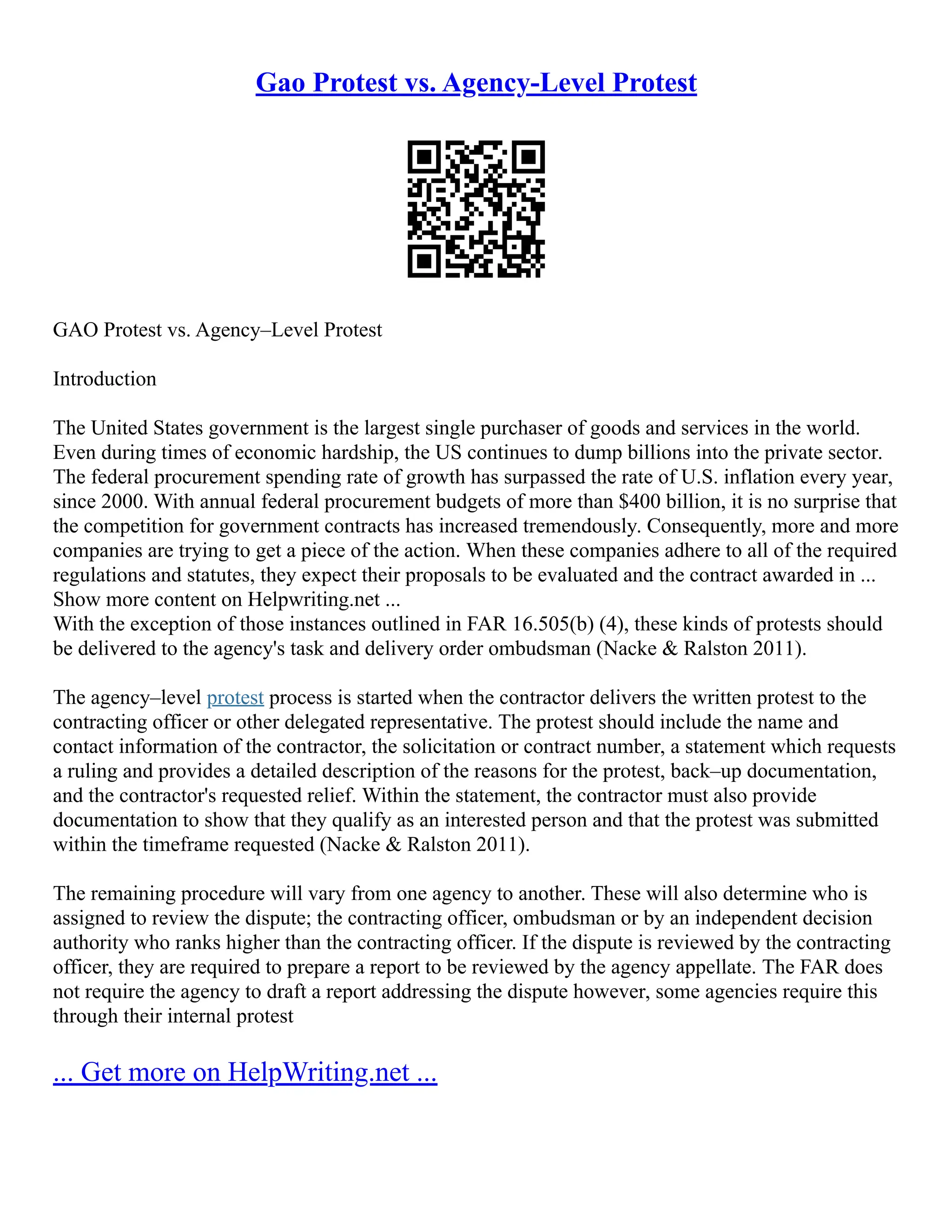Gao Protest vs. Agency-Level Protest
GAO Protest vs. Agency–Level Protest
Introduction
The United States government is the largest single purchaser of goods and services in the world.
Even during times of economic hardship, the US continues to dump billions into the private sector.
The federal procurement spending rate of growth has surpassed the rate of U.S. inflation every year,
since 2000. With annual federal procurement budgets of more than $400 billion, it is no surprise that
the competition for government contracts has increased tremendously. Consequently, more and more
companies are trying to get a piece of the action. When these companies adhere to all of the required
regulations and statutes, they expect their proposals to be evaluated and the contract awarded in ...
Show more content on Helpwriting.net ...
With the exception of those instances outlined in FAR 16.505(b) (4), these kinds of protests should
be delivered to the agency's task and delivery order ombudsman (Nacke & Ralston 2011).
The agency–level protest process is started when the contractor delivers the written protest to the
contracting officer or other delegated representative. The protest should include the name and
contact information of the contractor, the solicitation or contract number, a statement which requests
a ruling and provides a detailed description of the reasons for the protest, back–up documentation,
and the contractor's requested relief. Within the statement, the contractor must also provide
documentation to show that they qualify as an interested person and that the protest was submitted
within the timeframe requested (Nacke & Ralston 2011).
The remaining procedure will vary from one agency to another. These will also determine who is
assigned to review the dispute; the contracting officer, ombudsman or by an independent decision
authority who ranks higher than the contracting officer. If the dispute is reviewed by the contracting
officer, they are required to prepare a report to be reviewed by the agency appellate. The FAR does
not require the agency to draft a report addressing the dispute however, some agencies require this
through their internal protest
... Get more on HelpWriting.net ...
 