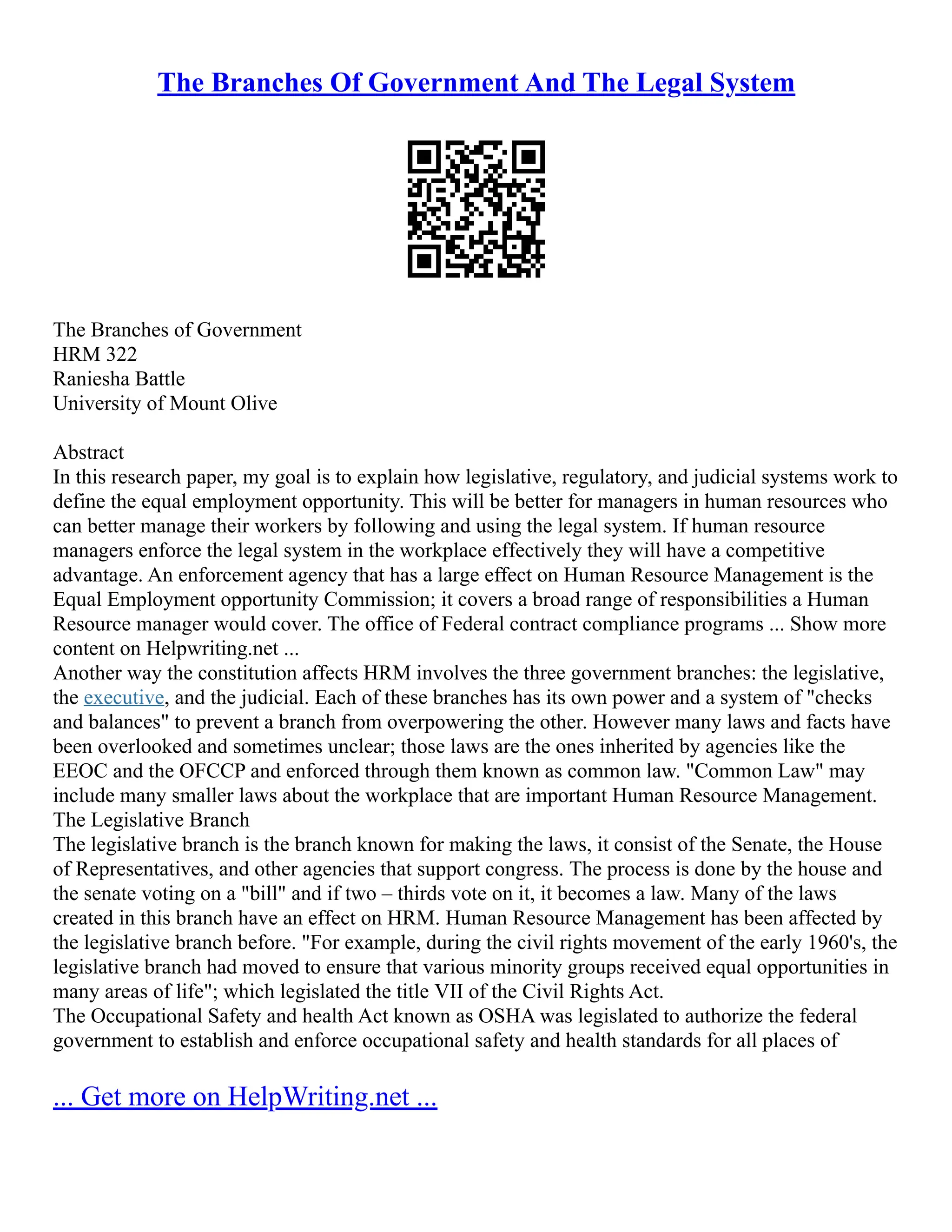 The Branches Of Government And The Legal System
The Branches of Government
HRM 322
Raniesha Battle
University of Mount Olive
Abstract
In this research paper, my goal is to explain how legislative, regulatory, and judicial systems work to
define the equal employment opportunity. This will be better for managers in human resources who
can better manage their workers by following and using the legal system. If human resource
managers enforce the legal system in the workplace effectively they will have a competitive
advantage. An enforcement agency that has a large effect on Human Resource Management is the
Equal Employment opportunity Commission; it covers a broad range of responsibilities a Human
Resource manager would cover. The office of Federal contract compliance programs ... Show more
content on Helpwriting.net ...
Another way the constitution affects HRM involves the three government branches: the legislative,
the executive, and the judicial. Each of these branches has its own power and a system of "checks
and balances" to prevent a branch from overpowering the other. However many laws and facts have
been overlooked and sometimes unclear; those laws are the ones inherited by agencies like the
EEOC and the OFCCP and enforced through them known as common law. "Common Law" may
include many smaller laws about the workplace that are important Human Resource Management.
The Legislative Branch
The legislative branch is the branch known for making the laws, it consist of the Senate, the House
of Representatives, and other agencies that support congress. The process is done by the house and
the senate voting on a "bill" and if two – thirds vote on it, it becomes a law. Many of the laws
created in this branch have an effect on HRM. Human Resource Management has been affected by
the legislative branch before. "For example, during the civil rights movement of the early 1960's, the
legislative branch had moved to ensure that various minority groups received equal opportunities in
many areas of life"; which legislated the title VII of the Civil Rights Act.
The Occupational Safety and health Act known as OSHA was legislated to authorize the federal
government to establish and enforce occupational safety and health standards for all places of
... Get more on HelpWriting.net ...
 