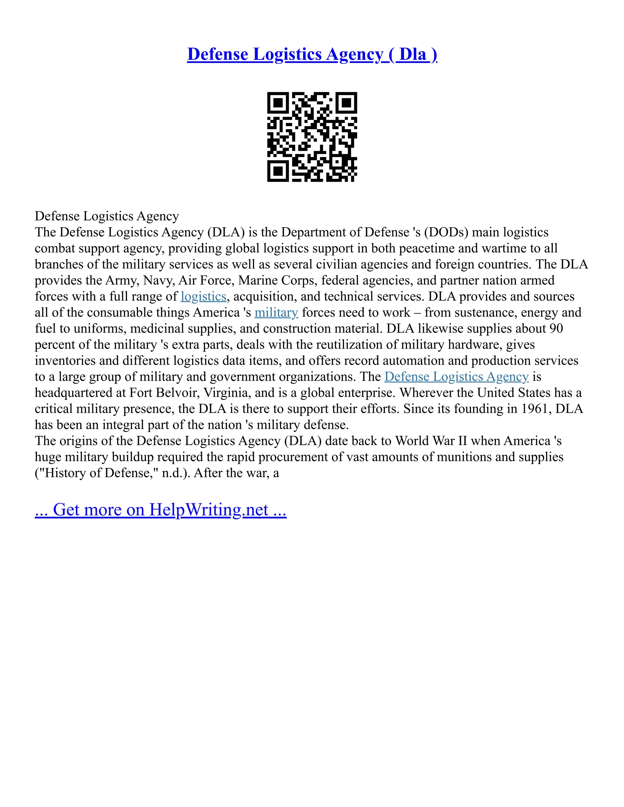 Defense Logistics Agency ( Dla )
Defense Logistics Agency
The Defense Logistics Agency (DLA) is the Department of Defense 's (DODs) main logistics
combat support agency, providing global logistics support in both peacetime and wartime to all
branches of the military services as well as several civilian agencies and foreign countries. The DLA
provides the Army, Navy, Air Force, Marine Corps, federal agencies, and partner nation armed
forces with a full range of logistics, acquisition, and technical services. DLA provides and sources
all of the consumable things America 's military forces need to work – from sustenance, energy and
fuel to uniforms, medicinal supplies, and construction material. DLA likewise supplies about 90
percent of the military 's extra parts, deals with the reutilization of military hardware, gives
inventories and different logistics data items, and offers record automation and production services
to a large group of military and government organizations. The Defense Logistics Agency is
headquartered at Fort Belvoir, Virginia, and is a global enterprise. Wherever the United States has a
critical military presence, the DLA is there to support their efforts. Since its founding in 1961, DLA
has been an integral part of the nation 's military defense.
The origins of the Defense Logistics Agency (DLA) date back to World War II when America 's
huge military buildup required the rapid procurement of vast amounts of munitions and supplies
("History of Defense," n.d.). After the war, a
... Get more on HelpWriting.net ...
 