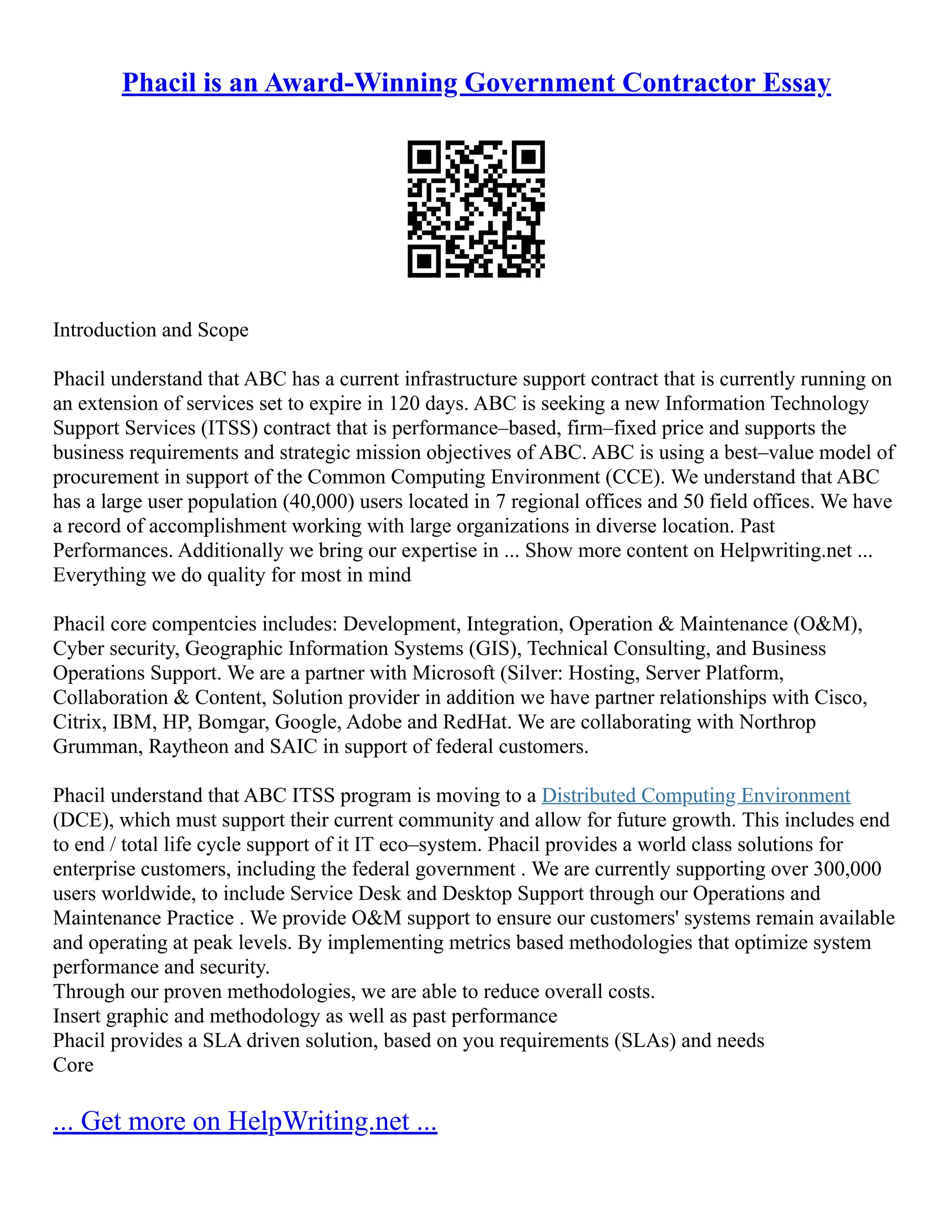 Phacil is an Award-Winning Government Contractor Essay
Introduction and Scope
Phacil understand that ABC has a current infrastructure support contract that is currently running on
an extension of services set to expire in 120 days. ABC is seeking a new Information Technology
Support Services (ITSS) contract that is performance–based, firm–fixed price and supports the
business requirements and strategic mission objectives of ABC. ABC is using a best–value model of
procurement in support of the Common Computing Environment (CCE). We understand that ABC
has a large user population (40,000) users located in 7 regional offices and 50 field offices. We have
a record of accomplishment working with large organizations in diverse location. Past
Performances. Additionally we bring our expertise in ... Show more content on Helpwriting.net ...
Everything we do quality for most in mind
Phacil core compentcies includes: Development, Integration, Operation & Maintenance (O&M),
Cyber security, Geographic Information Systems (GIS), Technical Consulting, and Business
Operations Support. We are a partner with Microsoft (Silver: Hosting, Server Platform,
Collaboration & Content, Solution provider in addition we have partner relationships with Cisco,
Citrix, IBM, HP, Bomgar, Google, Adobe and RedHat. We are collaborating with Northrop
Grumman, Raytheon and SAIC in support of federal customers.
Phacil understand that ABC ITSS program is moving to a Distributed Computing Environment
(DCE), which must support their current community and allow for future growth. This includes end
to end / total life cycle support of it IT eco–system. Phacil provides a world class solutions for
enterprise customers, including the federal government . We are currently supporting over 300,000
users worldwide, to include Service Desk and Desktop Support through our Operations and
Maintenance Practice . We provide O&M support to ensure our customers' systems remain available
and operating at peak levels. By implementing metrics based methodologies that optimize system
performance and security.
Through our proven methodologies, we are able to reduce overall costs.
Insert graphic and methodology as well as past performance
Phacil provides a SLA driven solution, based on you requirements (SLAs) and needs
Core
... Get more on HelpWriting.net ...
 