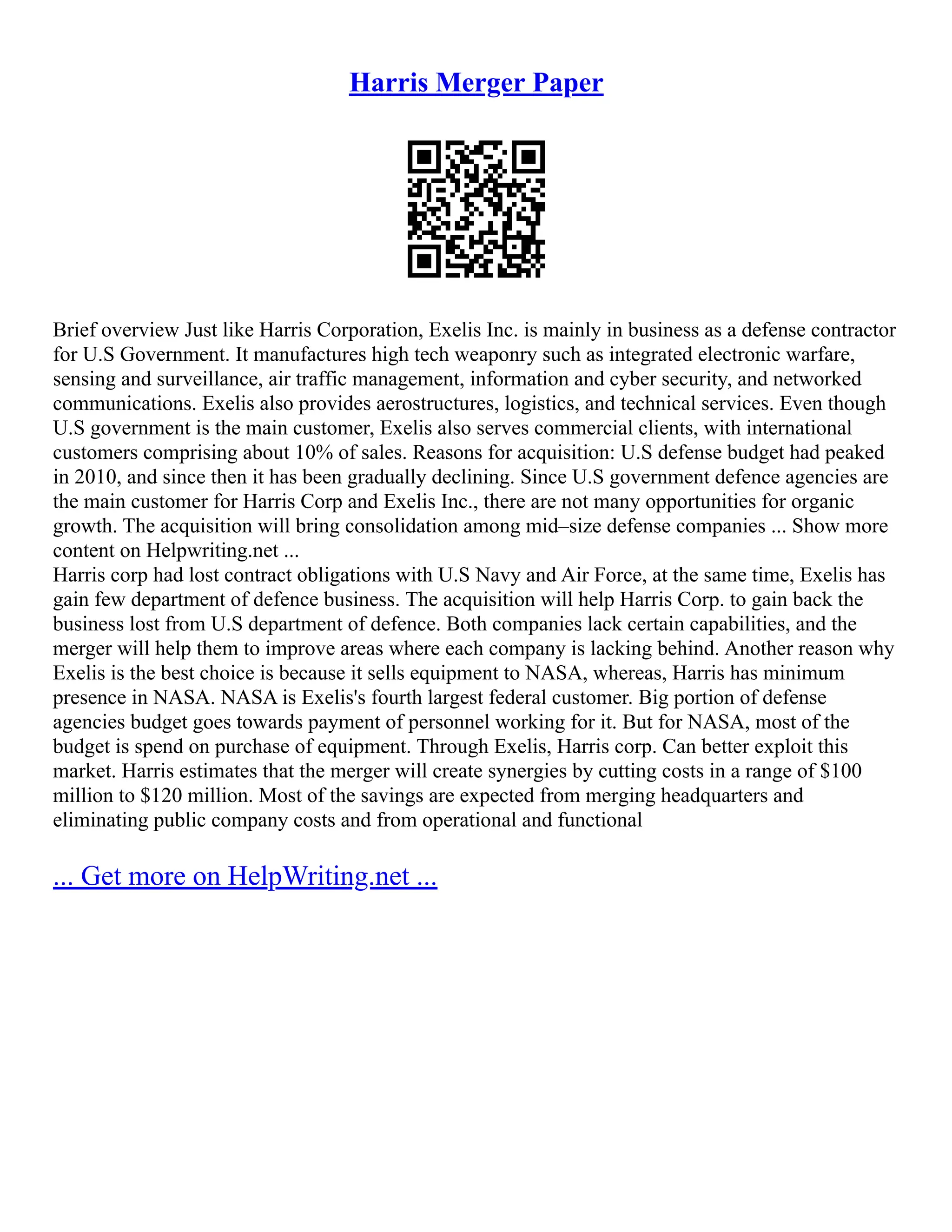 Harris Merger Paper
Brief overview Just like Harris Corporation, Exelis Inc. is mainly in business as a defense contractor
for U.S Government. It manufactures high tech weaponry such as integrated electronic warfare,
sensing and surveillance, air traffic management, information and cyber security, and networked
communications. Exelis also provides aerostructures, logistics, and technical services. Even though
U.S government is the main customer, Exelis also serves commercial clients, with international
customers comprising about 10% of sales. Reasons for acquisition: U.S defense budget had peaked
in 2010, and since then it has been gradually declining. Since U.S government defence agencies are
the main customer for Harris Corp and Exelis Inc., there are not many opportunities for organic
growth. The acquisition will bring consolidation among mid–size defense companies ... Show more
content on Helpwriting.net ...
Harris corp had lost contract obligations with U.S Navy and Air Force, at the same time, Exelis has
gain few department of defence business. The acquisition will help Harris Corp. to gain back the
business lost from U.S department of defence. Both companies lack certain capabilities, and the
merger will help them to improve areas where each company is lacking behind. Another reason why
Exelis is the best choice is because it sells equipment to NASA, whereas, Harris has minimum
presence in NASA. NASA is Exelis's fourth largest federal customer. Big portion of defense
agencies budget goes towards payment of personnel working for it. But for NASA, most of the
budget is spend on purchase of equipment. Through Exelis, Harris corp. Can better exploit this
market. Harris estimates that the merger will create synergies by cutting costs in a range of $100
million to $120 million. Most of the savings are expected from merging headquarters and
eliminating public company costs and from operational and functional
... Get more on HelpWriting.net ...
 